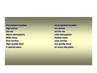 Convenient location
High prices
For me
Warm atmosphere
Wide menu
Fast service
High quality food
A special place

inconvenient location
low prices
not for me
cold atmosphere
limited menu
slow service
low quality food
an every day place

 