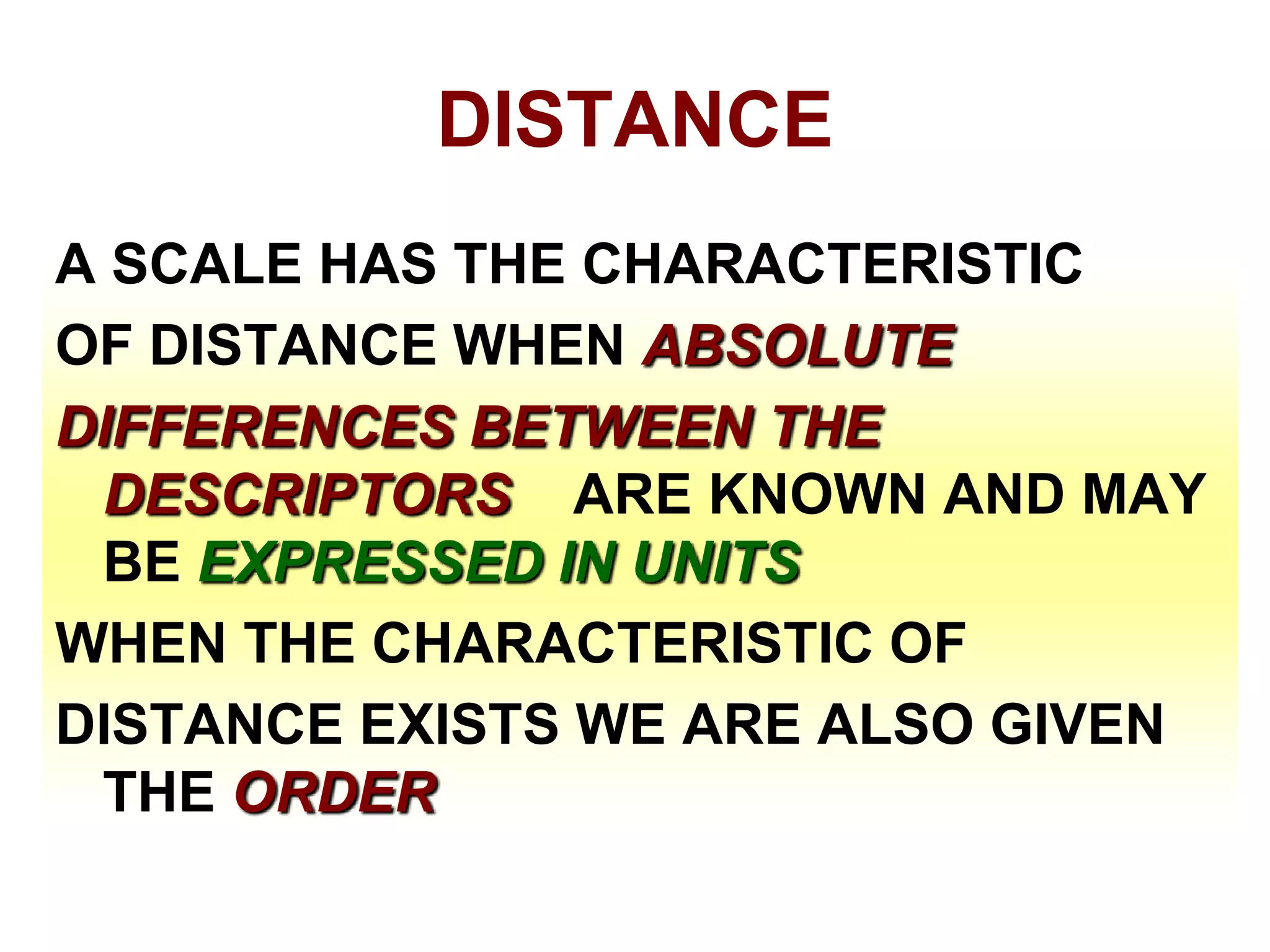 DISTANCE
A SCALE HAS THE CHARACTERISTIC
OF DISTANCE WHEN ABSOLUTE
DIFFERENCES BETWEEN THE
DESCRIPTORS ARE KNOWN AND MAY
BE EXPRESSED IN UNITS
WHEN THE CHARACTERISTIC OF
DISTANCE EXISTS WE ARE ALSO GIVEN
THE ORDER

 