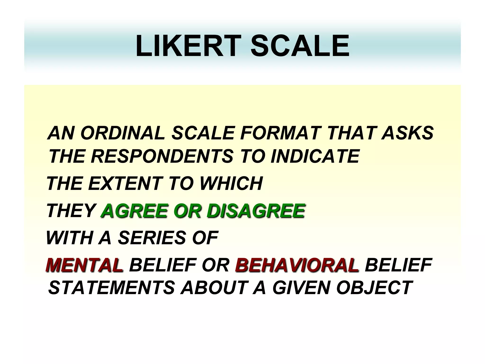 LIKERT SCALE
AN ORDINAL SCALE FORMAT THAT ASKS
THE RESPONDENTS TO INDICATE
THE EXTENT TO WHICH
THEY AGREE OR DISAGREE
WITH A SERIES OF
MENTAL BELIEF OR BEHAVIORAL BELIEF
STATEMENTS ABOUT A GIVEN OBJECT

 