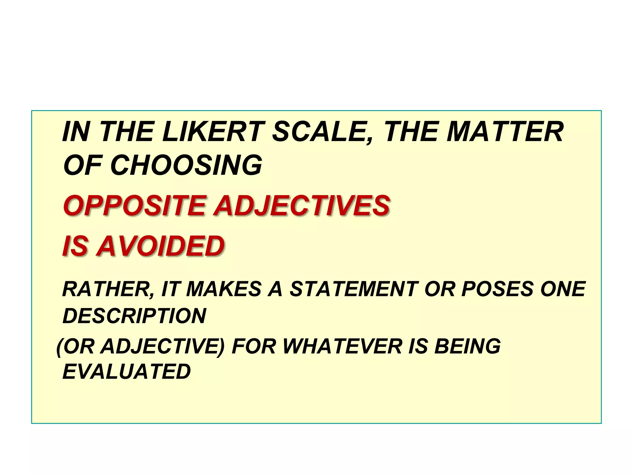 IN THE LIKERT SCALE, THE MATTER
OF CHOOSING
OPPOSITE ADJECTIVES
IS AVOIDED
RATHER, IT MAKES A STATEMENT OR POSES ONE
DESCRIPTION
(OR ADJECTIVE) FOR WHATEVER IS BEING
EVALUATED

 