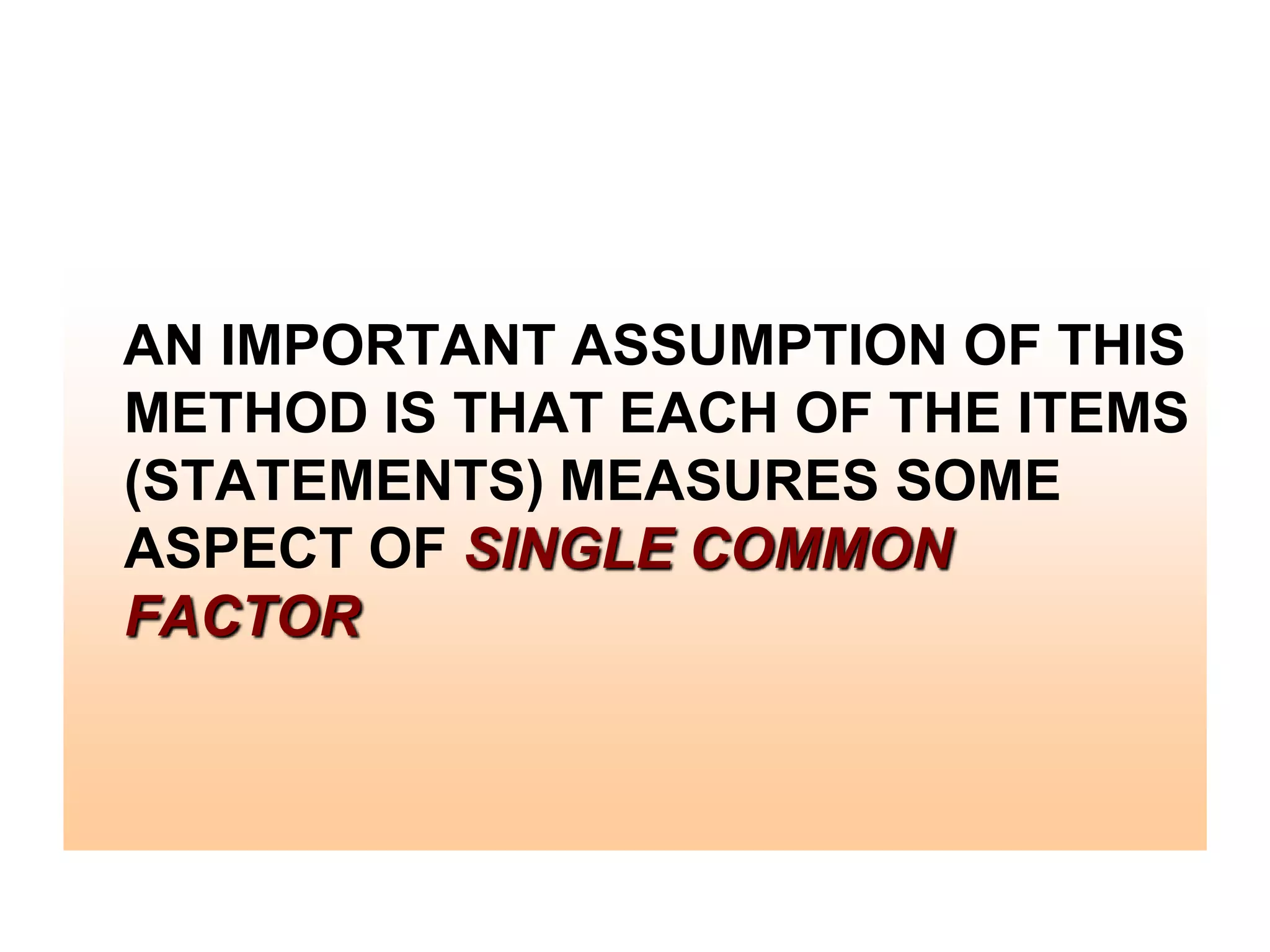 AN IMPORTANT ASSUMPTION OF THIS
METHOD IS THAT EACH OF THE ITEMS
(STATEMENTS) MEASURES SOME
ASPECT OF SINGLE COMMON
FACTOR

 