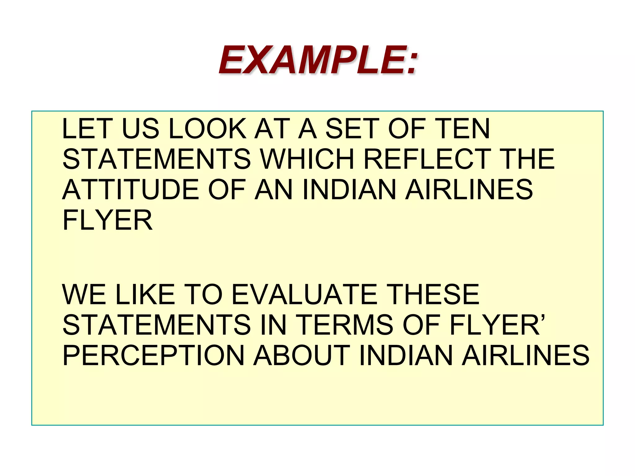 EXAMPLE:
LET US LOOK AT A SET OF TEN
STATEMENTS WHICH REFLECT THE
ATTITUDE OF AN INDIAN AIRLINES
FLYER
WE LIKE TO EVALUATE THESE
STATEMENTS IN TERMS OF FLYER’
PERCEPTION ABOUT INDIAN AIRLINES

 