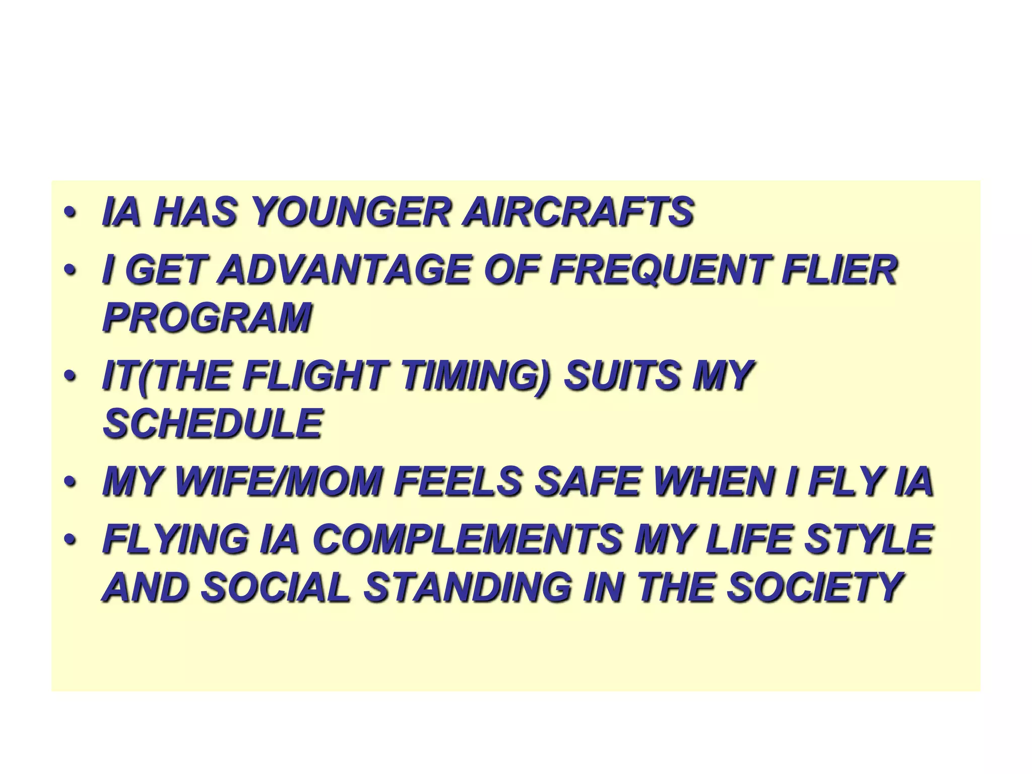 • IA HAS YOUNGER AIRCRAFTS
• I GET ADVANTAGE OF FREQUENT FLIER
PROGRAM
• IT(THE FLIGHT TIMING) SUITS MY
SCHEDULE
• MY WIFE/MOM FEELS SAFE WHEN I FLY IA
• FLYING IA COMPLEMENTS MY LIFE STYLE
AND SOCIAL STANDING IN THE SOCIETY

 