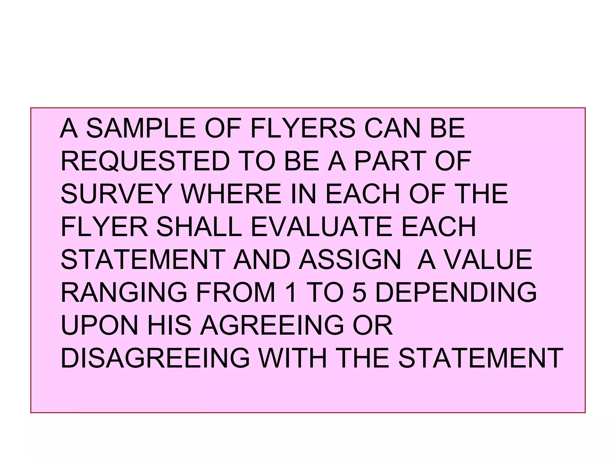 A SAMPLE OF FLYERS CAN BE
REQUESTED TO BE A PART OF
SURVEY WHERE IN EACH OF THE
FLYER SHALL EVALUATE EACH
STATEMENT AND ASSIGN A VALUE
RANGING FROM 1 TO 5 DEPENDING
UPON HIS AGREEING OR
DISAGREEING WITH THE STATEMENT

 