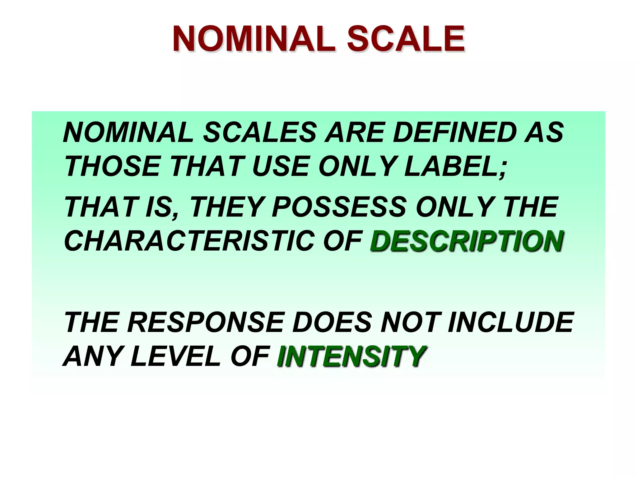 NOMINAL SCALE
NOMINAL SCALES ARE DEFINED AS
THOSE THAT USE ONLY LABEL;
THAT IS, THEY POSSESS ONLY THE
CHARACTERISTIC OF DESCRIPTION
THE RESPONSE DOES NOT INCLUDE
ANY LEVEL OF INTENSITY

 