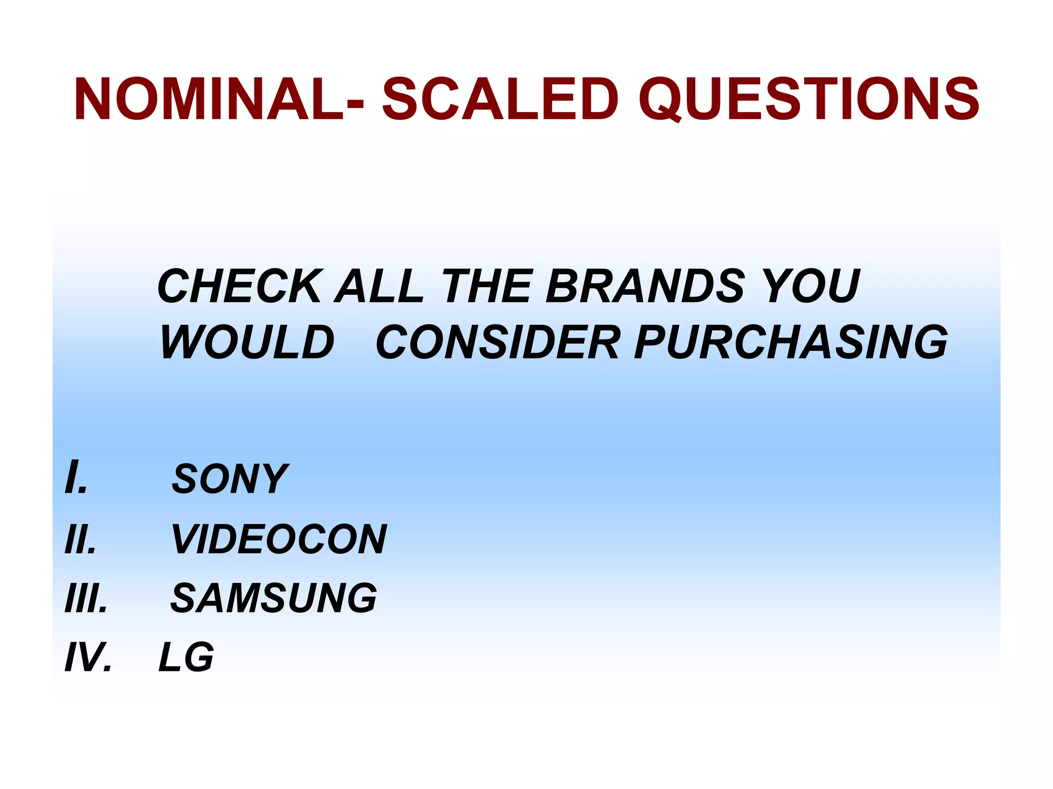 NOMINAL- SCALED QUESTIONS
CHECK ALL THE BRANDS YOU
WOULD CONSIDER PURCHASING
I.
II.
III.
IV.

SONY
VIDEOCON
SAMSUNG
LG

 