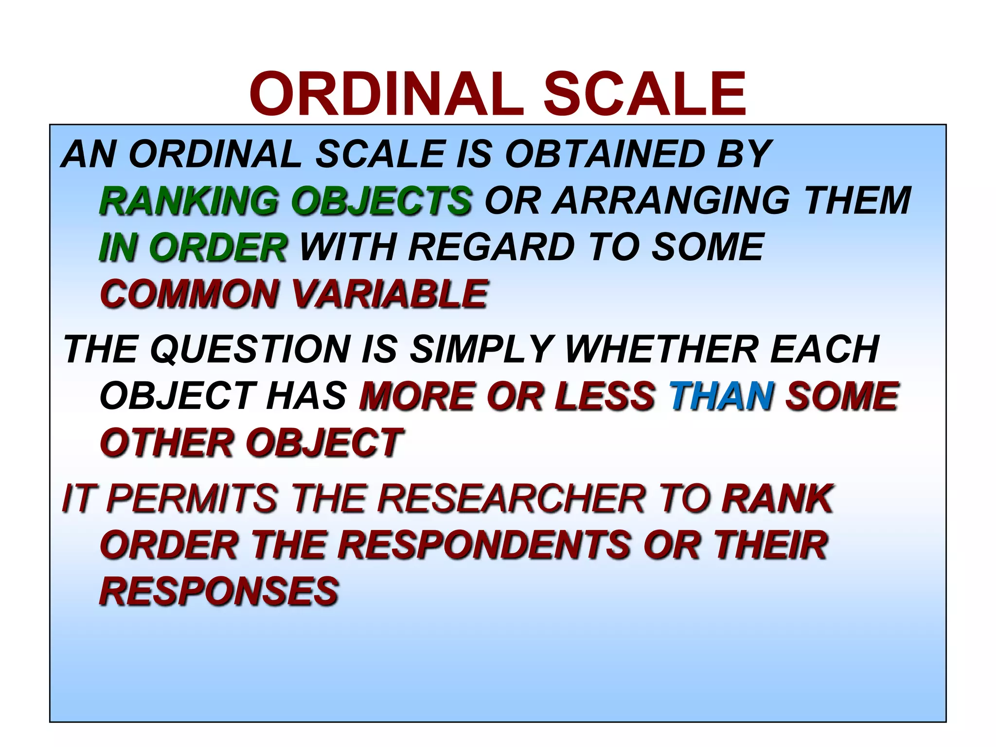 ORDINAL SCALE
AN ORDINAL SCALE IS OBTAINED BY
RANKING OBJECTS OR ARRANGING THEM
IN ORDER WITH REGARD TO SOME
COMMON VARIABLE
THE QUESTION IS SIMPLY WHETHER EACH
OBJECT HAS MORE OR LESS THAN SOME
OTHER OBJECT
IT PERMITS THE RESEARCHER TO RANK
ORDER THE RESPONDENTS OR THEIR
RESPONSES

 