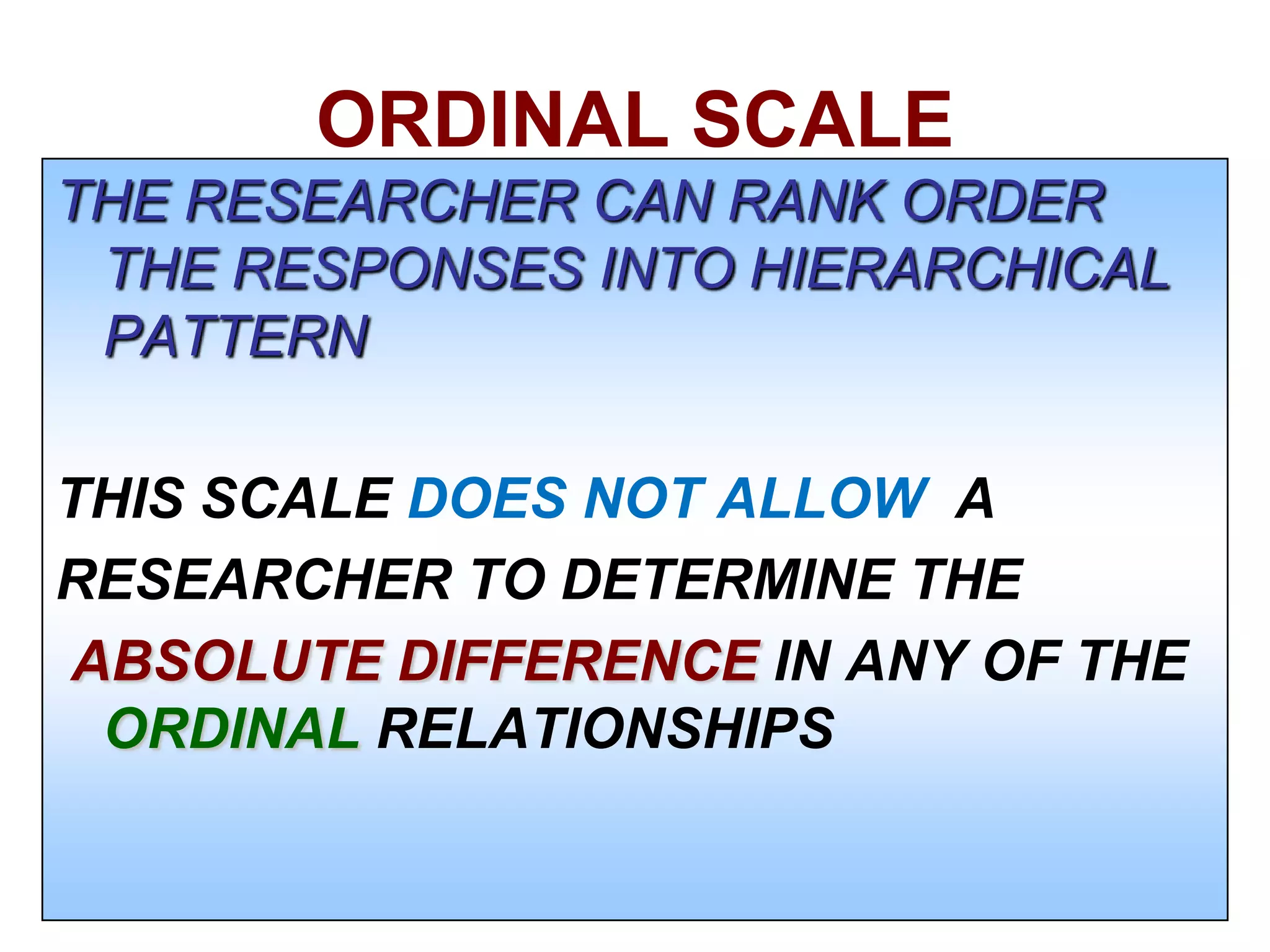 ORDINAL SCALE
THE RESEARCHER CAN RANK ORDER
THE RESPONSES INTO HIERARCHICAL
PATTERN
THIS SCALE DOES NOT ALLOW A
RESEARCHER TO DETERMINE THE
ABSOLUTE DIFFERENCE IN ANY OF THE
ORDINAL RELATIONSHIPS

 