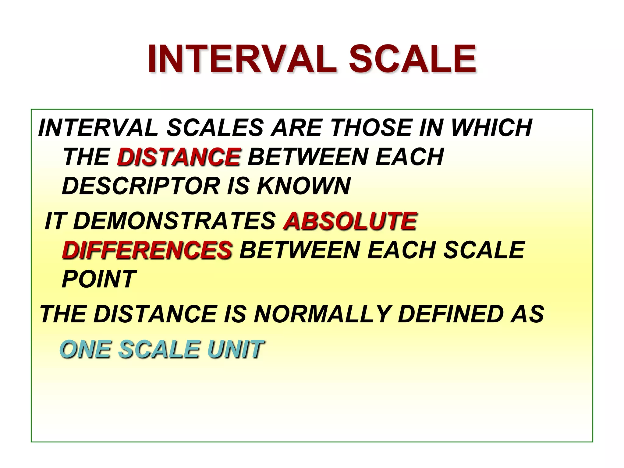 INTERVAL SCALE
INTERVAL SCALES ARE THOSE IN WHICH
THE DISTANCE BETWEEN EACH
DESCRIPTOR IS KNOWN
IT DEMONSTRATES ABSOLUTE
DIFFERENCES BETWEEN EACH SCALE
POINT
THE DISTANCE IS NORMALLY DEFINED AS
ONE SCALE UNIT

 