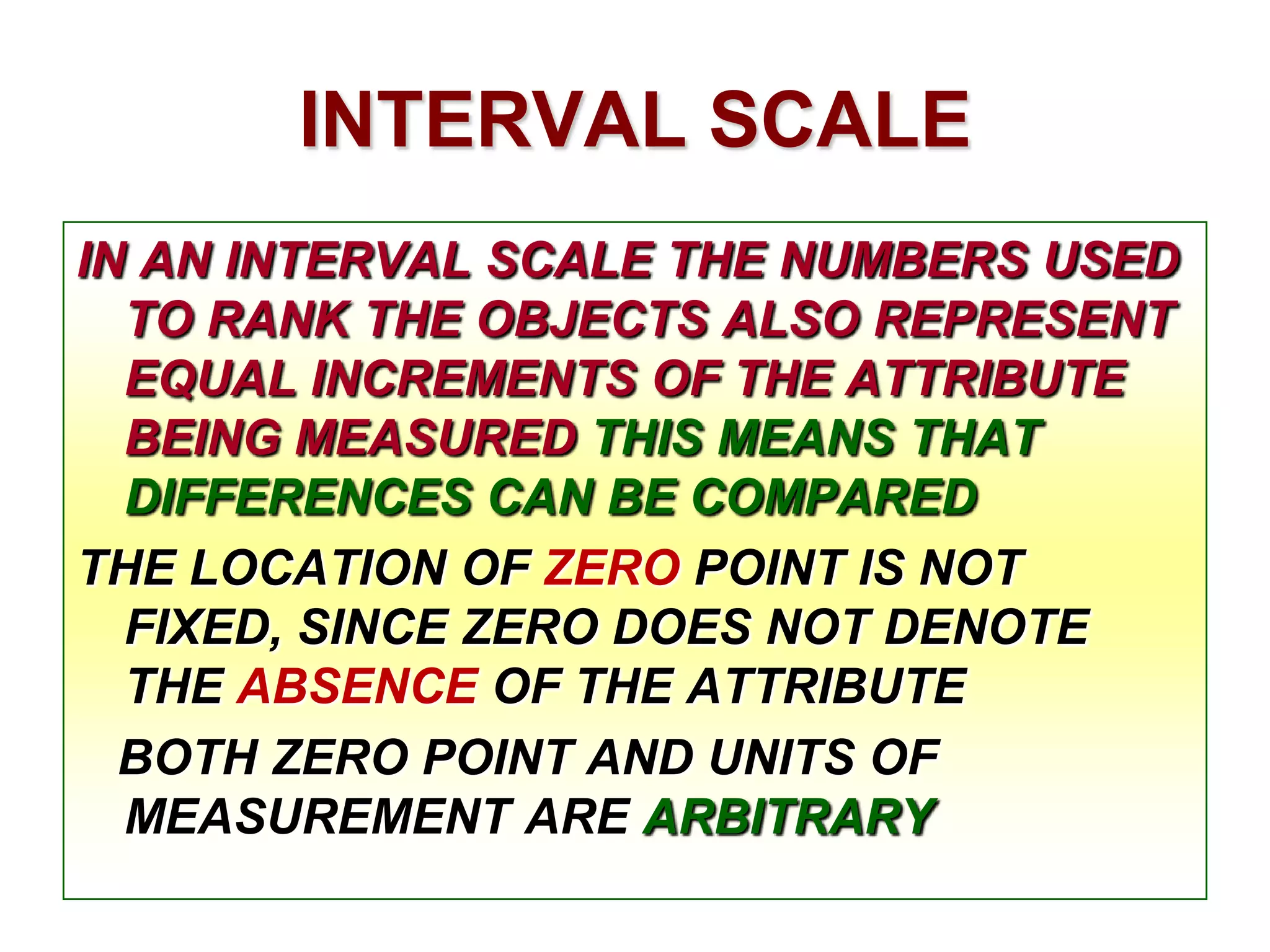 INTERVAL SCALE
IN AN INTERVAL SCALE THE NUMBERS USED
TO RANK THE OBJECTS ALSO REPRESENT
EQUAL INCREMENTS OF THE ATTRIBUTE
BEING MEASURED THIS MEANS THAT
DIFFERENCES CAN BE COMPARED
THE LOCATION OF ZERO POINT IS NOT
FIXED, SINCE ZERO DOES NOT DENOTE
THE ABSENCE OF THE ATTRIBUTE
BOTH ZERO POINT AND UNITS OF
MEASUREMENT ARE ARBITRARY

 
