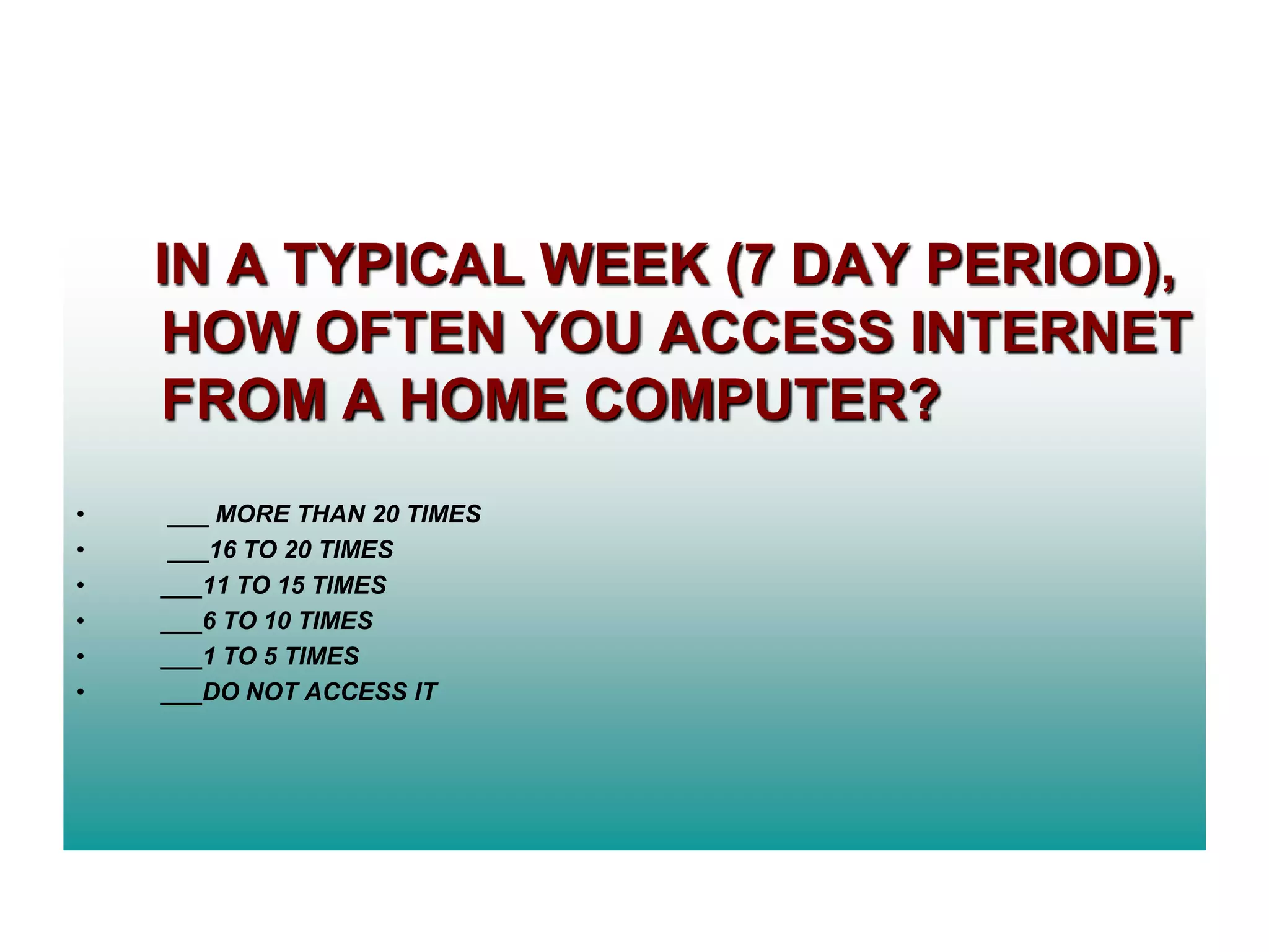 IN A TYPICAL WEEK (7 DAY PERIOD),
HOW OFTEN YOU ACCESS INTERNET
FROM A HOME COMPUTER?
•
•
•
•
•
•

___ MORE THAN 20 TIMES
___16 TO 20 TIMES
___11 TO 15 TIMES
___6 TO 10 TIMES
___1 TO 5 TIMES
___DO NOT ACCESS IT

 