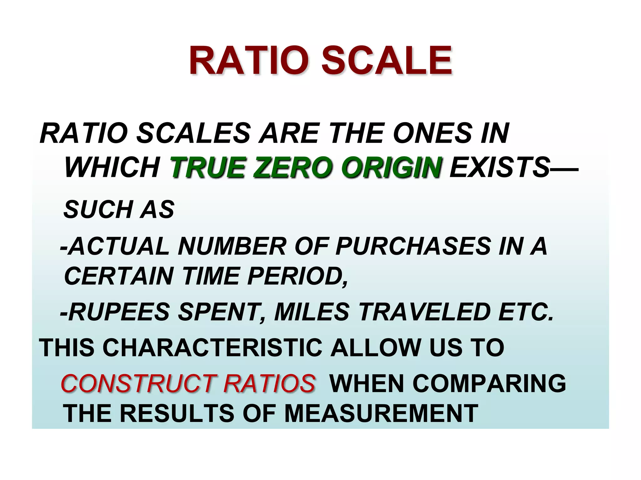 RATIO SCALE
RATIO SCALES ARE THE ONES IN
WHICH TRUE ZERO ORIGIN EXISTS—
SUCH AS
-ACTUAL NUMBER OF PURCHASES IN A
CERTAIN TIME PERIOD,
-RUPEES SPENT, MILES TRAVELED ETC.
THIS CHARACTERISTIC ALLOW US TO
CONSTRUCT RATIOS WHEN COMPARING
THE RESULTS OF MEASUREMENT

 
