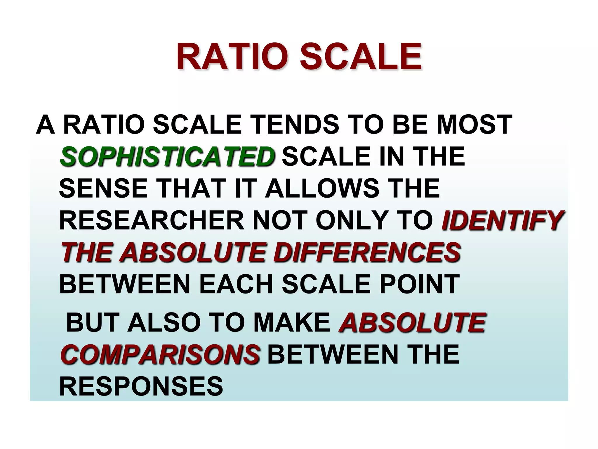 RATIO SCALE
A RATIO SCALE TENDS TO BE MOST
SOPHISTICATED SCALE IN THE
SENSE THAT IT ALLOWS THE
RESEARCHER NOT ONLY TO IDENTIFY
THE ABSOLUTE DIFFERENCES
BETWEEN EACH SCALE POINT
BUT ALSO TO MAKE ABSOLUTE
COMPARISONS BETWEEN THE
RESPONSES

 