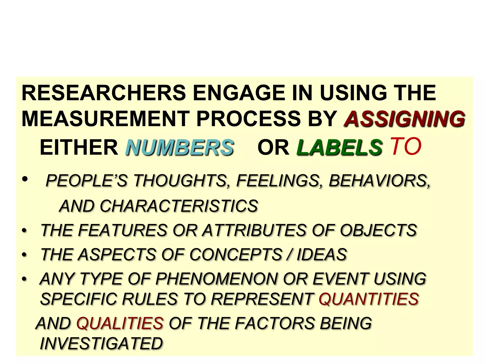 RESEARCHERS ENGAGE IN USING THE
MEASUREMENT PROCESS BY ASSIGNING
EITHER NUMBERS OR LABELS TO
• PEOPLE’S THOUGHTS, FEELINGS, BEHAVIORS,
AND CHARACTERISTICS
• THE FEATURES OR ATTRIBUTES OF OBJECTS
• THE ASPECTS OF CONCEPTS / IDEAS
• ANY TYPE OF PHENOMENON OR EVENT USING
SPECIFIC RULES TO REPRESENT QUANTITIES
AND QUALITIES OF THE FACTORS BEING
INVESTIGATED

 