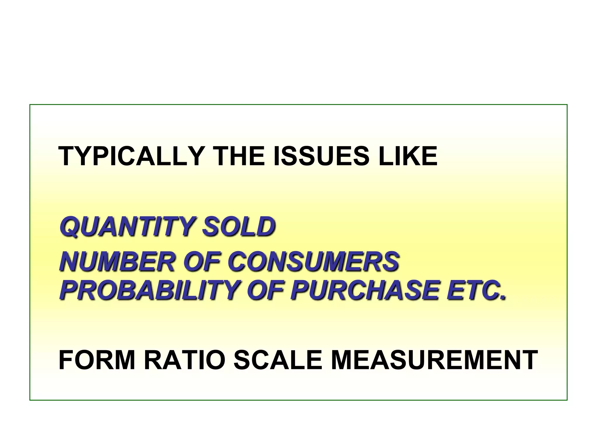 TYPICALLY THE ISSUES LIKE
QUANTITY SOLD
NUMBER OF CONSUMERS
PROBABILITY OF PURCHASE ETC.

FORM RATIO SCALE MEASUREMENT

 