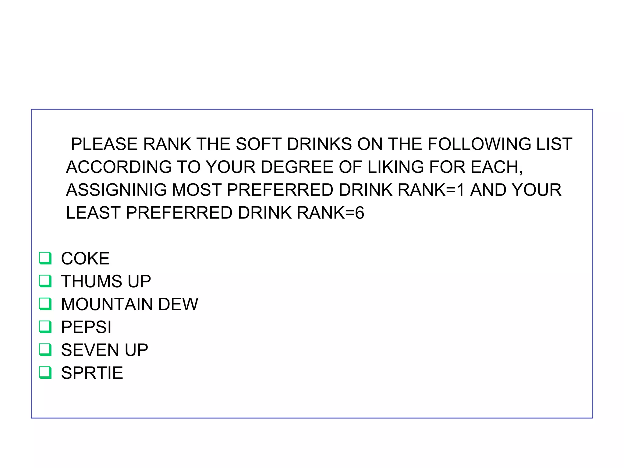 PLEASE RANK THE SOFT DRINKS ON THE FOLLOWING LIST
ACCORDING TO YOUR DEGREE OF LIKING FOR EACH,
ASSIGNINIG MOST PREFERRED DRINK RANK=1 AND YOUR
LEAST PREFERRED DRINK RANK=6







COKE
THUMS UP
MOUNTAIN DEW
PEPSI
SEVEN UP
SPRTIE

 