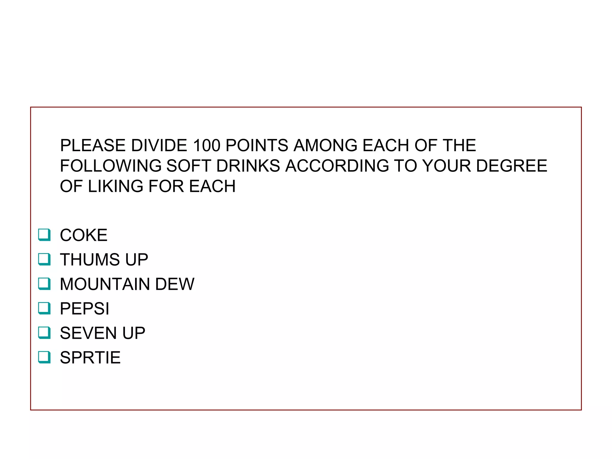 PLEASE DIVIDE 100 POINTS AMONG EACH OF THE
FOLLOWING SOFT DRINKS ACCORDING TO YOUR DEGREE
OF LIKING FOR EACH







COKE
THUMS UP
MOUNTAIN DEW
PEPSI
SEVEN UP
SPRTIE

 