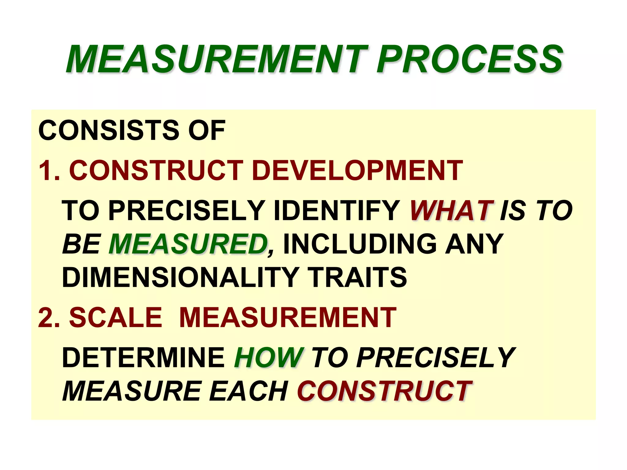 MEASUREMENT PROCESS
CONSISTS OF
1. CONSTRUCT DEVELOPMENT
TO PRECISELY IDENTIFY WHAT IS TO
BE MEASURED, INCLUDING ANY
DIMENSIONALITY TRAITS
2. SCALE MEASUREMENT
DETERMINE HOW TO PRECISELY
MEASURE EACH CONSTRUCT

 