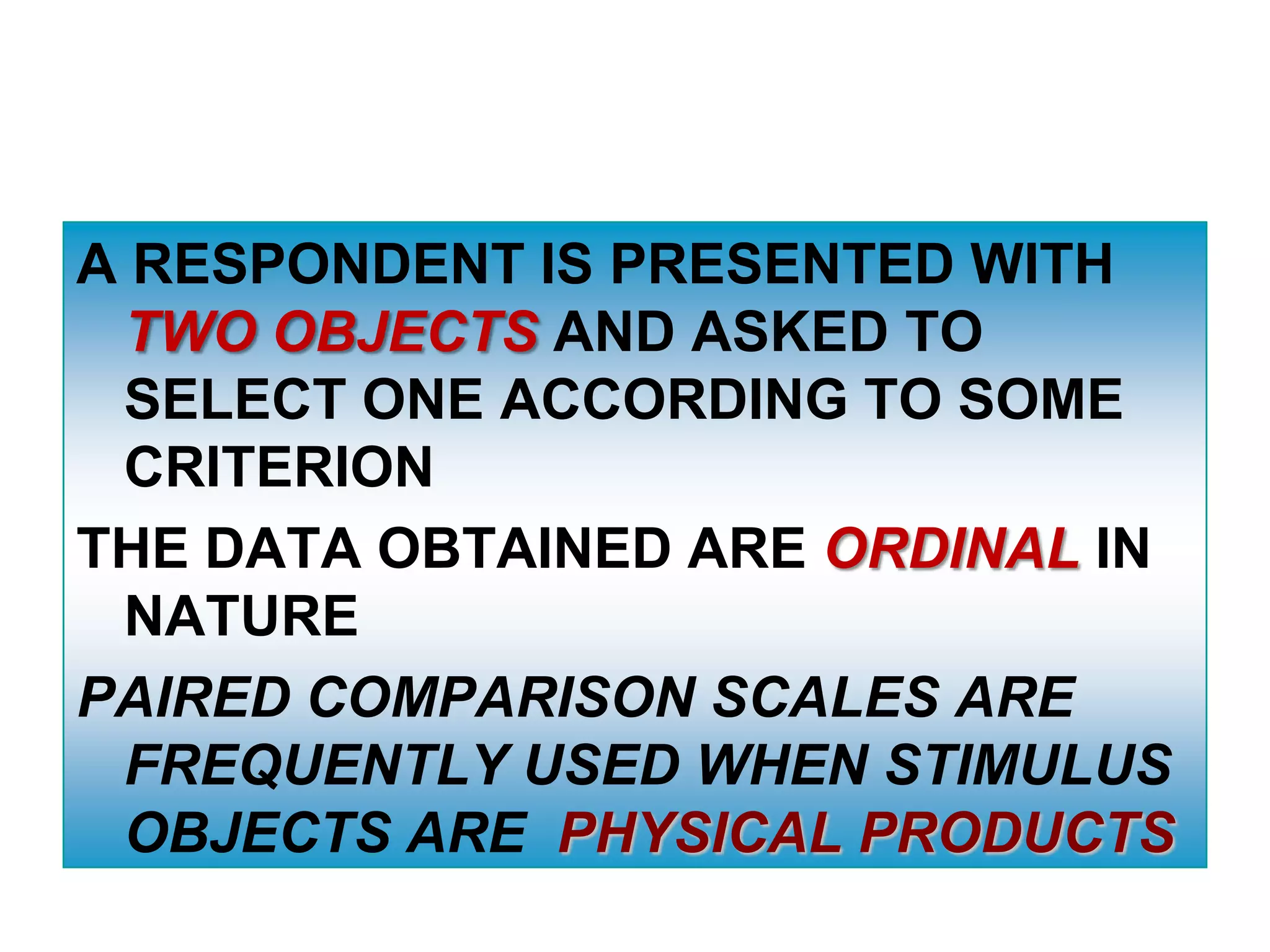 A RESPONDENT IS PRESENTED WITH
TWO OBJECTS AND ASKED TO
SELECT ONE ACCORDING TO SOME
CRITERION
THE DATA OBTAINED ARE ORDINAL IN
NATURE
PAIRED COMPARISON SCALES ARE
FREQUENTLY USED WHEN STIMULUS
OBJECTS ARE PHYSICAL PRODUCTS

 