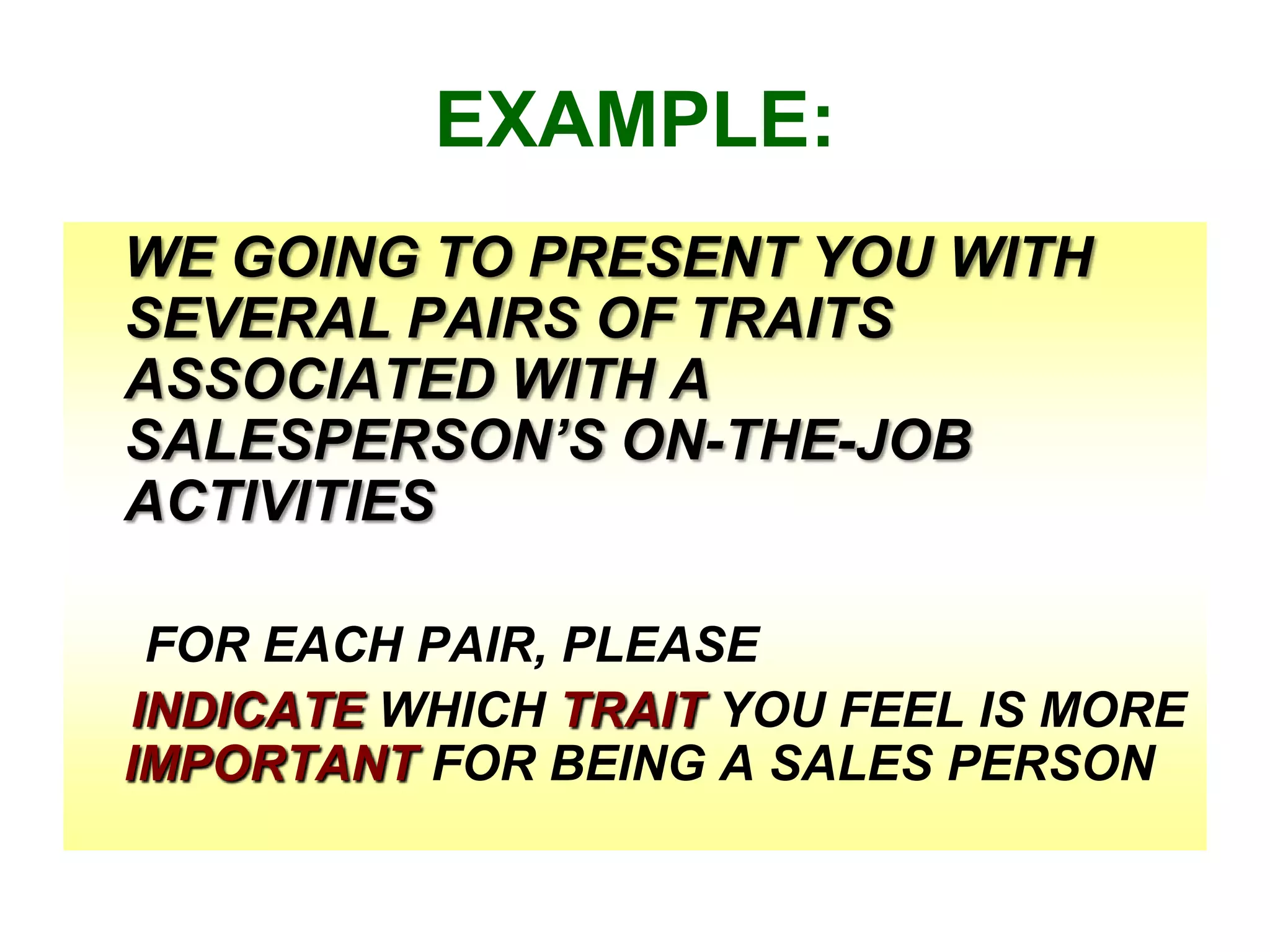 EXAMPLE:
WE GOING TO PRESENT YOU WITH
SEVERAL PAIRS OF TRAITS
ASSOCIATED WITH A
SALESPERSON’S ON-THE-JOB
ACTIVITIES
FOR EACH PAIR, PLEASE
INDICATE WHICH TRAIT YOU FEEL IS MORE
IMPORTANT FOR BEING A SALES PERSON

 