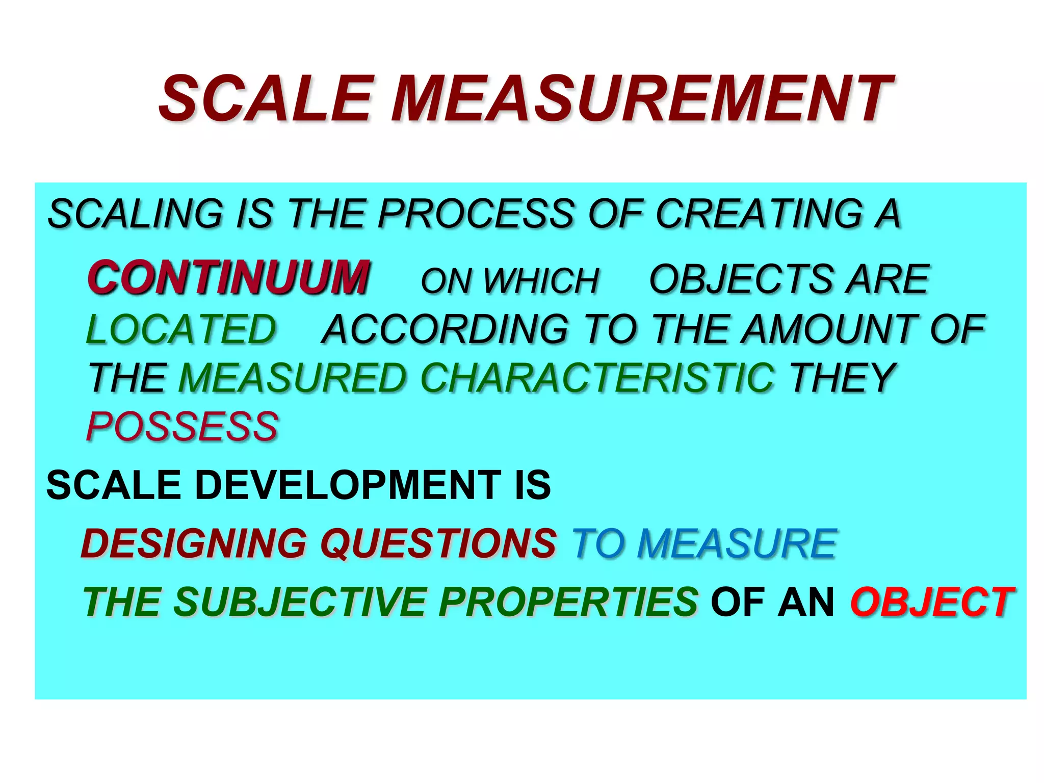 SCALE MEASUREMENT
SCALING IS THE PROCESS OF CREATING A

CONTINUUM

OBJECTS ARE
LOCATED ACCORDING TO THE AMOUNT OF
THE MEASURED CHARACTERISTIC THEY
POSSESS
SCALE DEVELOPMENT IS
DESIGNING QUESTIONS TO MEASURE
THE SUBJECTIVE PROPERTIES OF AN OBJECT
ON WHICH

 