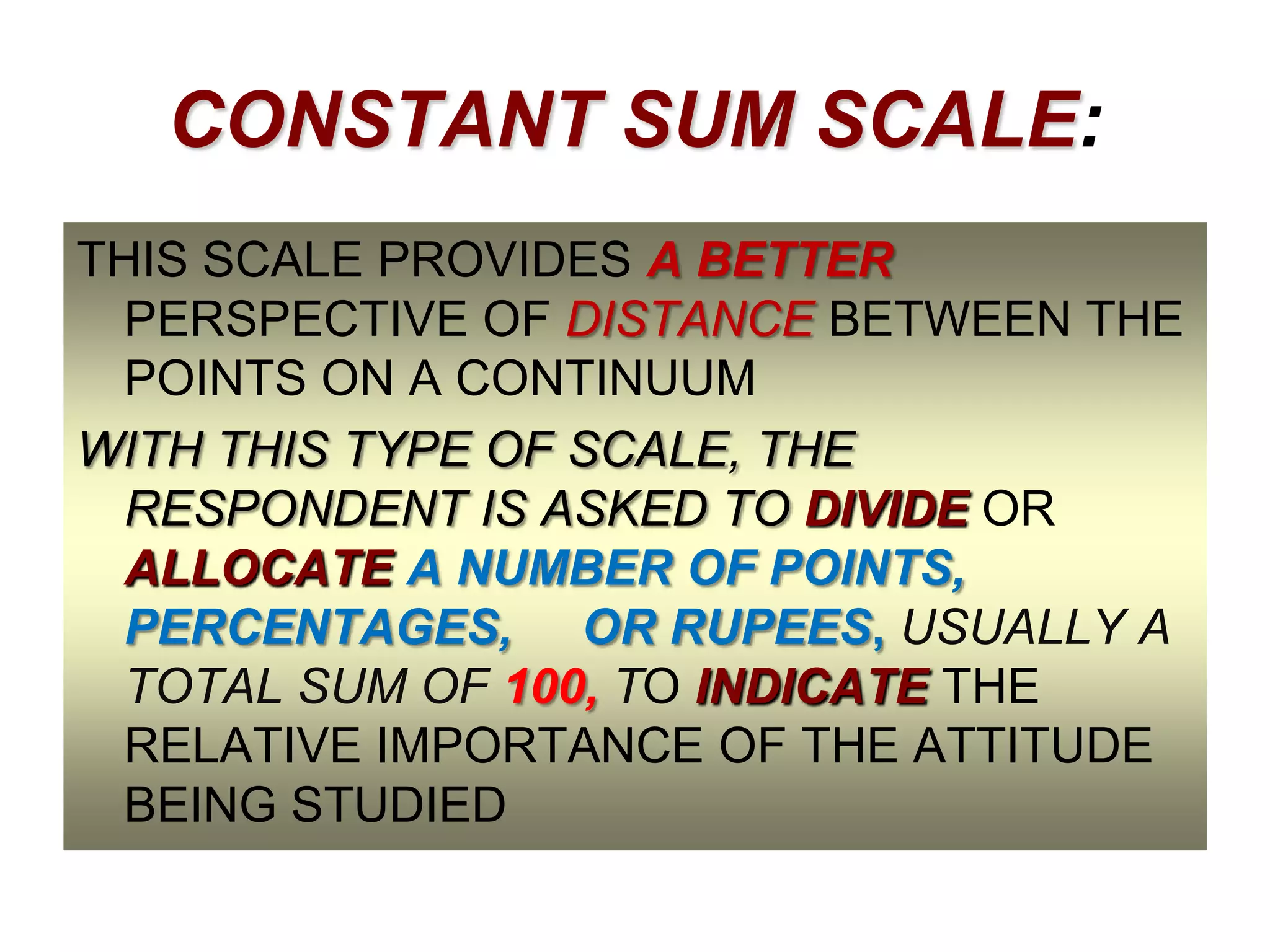 CONSTANT SUM SCALE:
THIS SCALE PROVIDES A BETTER
PERSPECTIVE OF DISTANCE BETWEEN THE
POINTS ON A CONTINUUM
WITH THIS TYPE OF SCALE, THE
RESPONDENT IS ASKED TO DIVIDE OR
ALLOCATE A NUMBER OF POINTS,
PERCENTAGES, OR RUPEES, USUALLY A
TOTAL SUM OF 100, TO INDICATE THE
RELATIVE IMPORTANCE OF THE ATTITUDE
BEING STUDIED

 