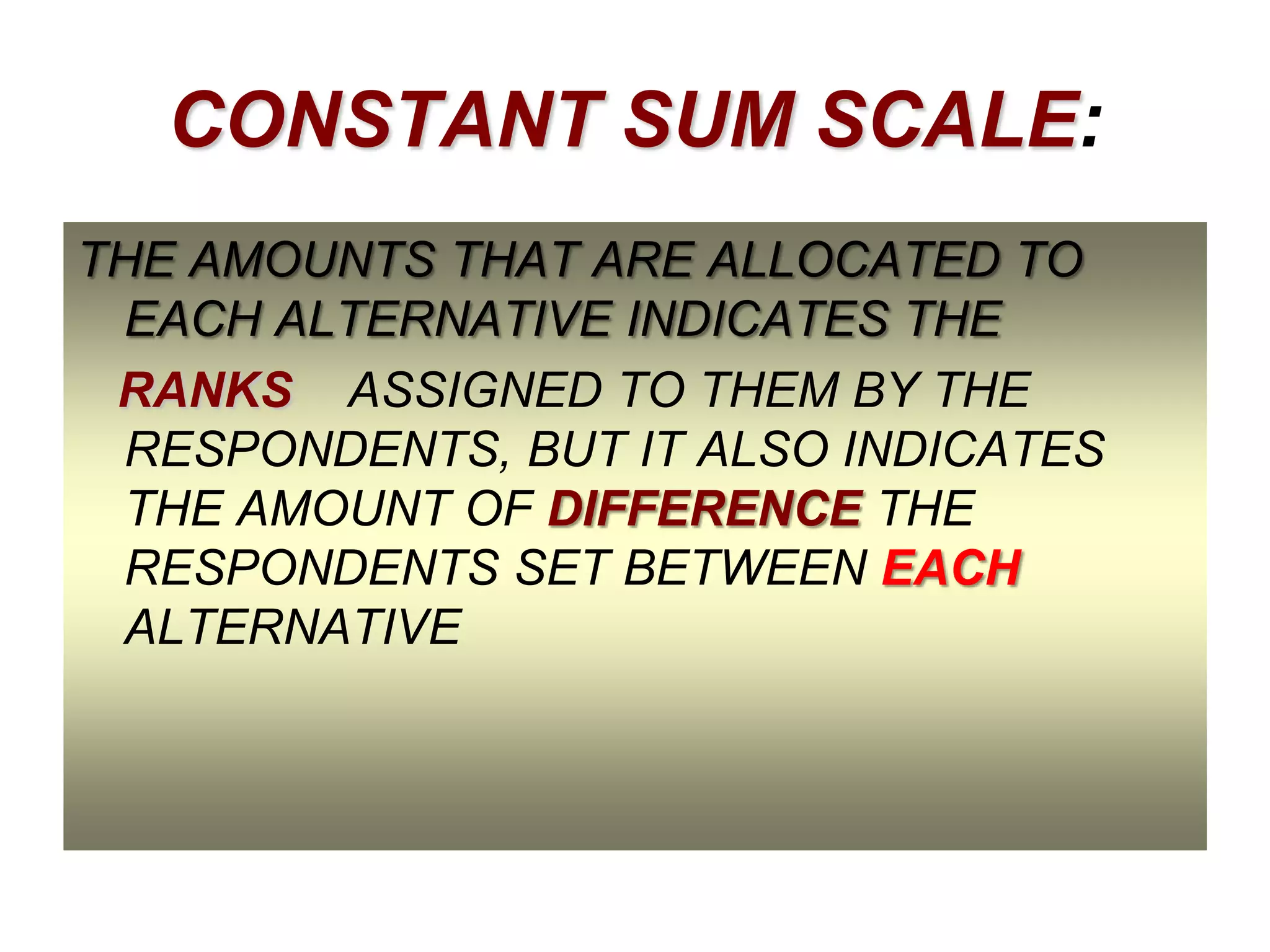 CONSTANT SUM SCALE:
THE AMOUNTS THAT ARE ALLOCATED TO
EACH ALTERNATIVE INDICATES THE
RANKS ASSIGNED TO THEM BY THE
RESPONDENTS, BUT IT ALSO INDICATES
THE AMOUNT OF DIFFERENCE THE
RESPONDENTS SET BETWEEN EACH
ALTERNATIVE

 