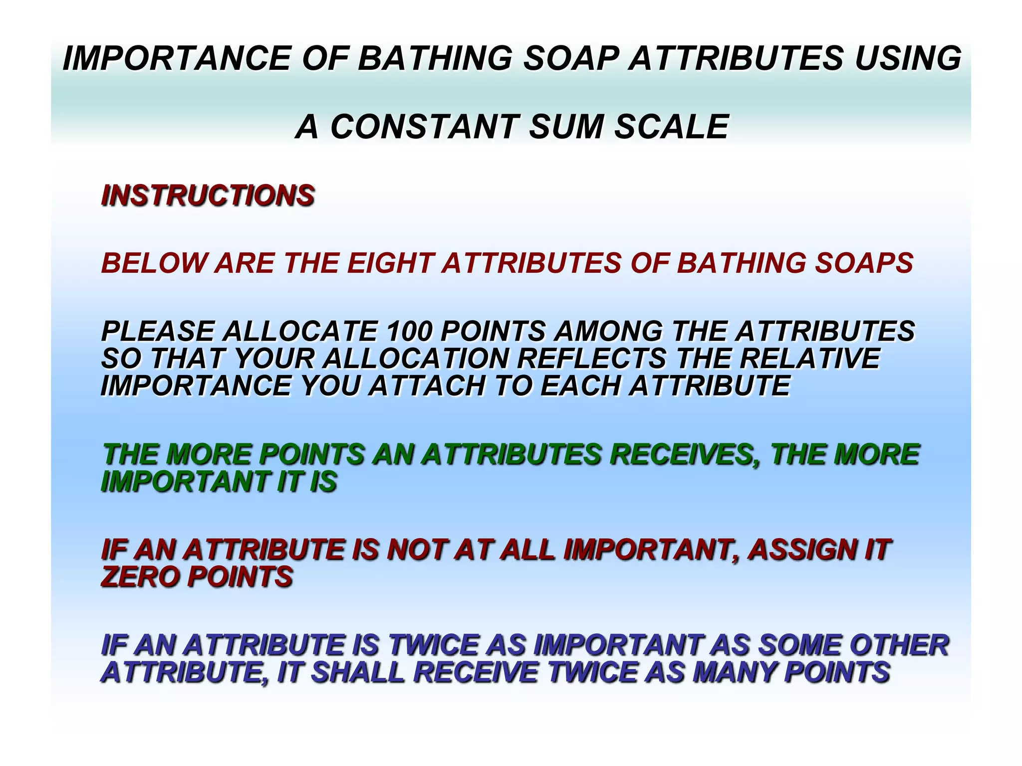 IMPORTANCE OF BATHING SOAP ATTRIBUTES USING
A CONSTANT SUM SCALE
INSTRUCTIONS

BELOW ARE THE EIGHT ATTRIBUTES OF BATHING SOAPS
PLEASE ALLOCATE 100 POINTS AMONG THE ATTRIBUTES
SO THAT YOUR ALLOCATION REFLECTS THE RELATIVE
IMPORTANCE YOU ATTACH TO EACH ATTRIBUTE
THE MORE POINTS AN ATTRIBUTES RECEIVES, THE MORE
IMPORTANT IT IS
IF AN ATTRIBUTE IS NOT AT ALL IMPORTANT, ASSIGN IT
ZERO POINTS
IF AN ATTRIBUTE IS TWICE AS IMPORTANT AS SOME OTHER
ATTRIBUTE, IT SHALL RECEIVE TWICE AS MANY POINTS

 