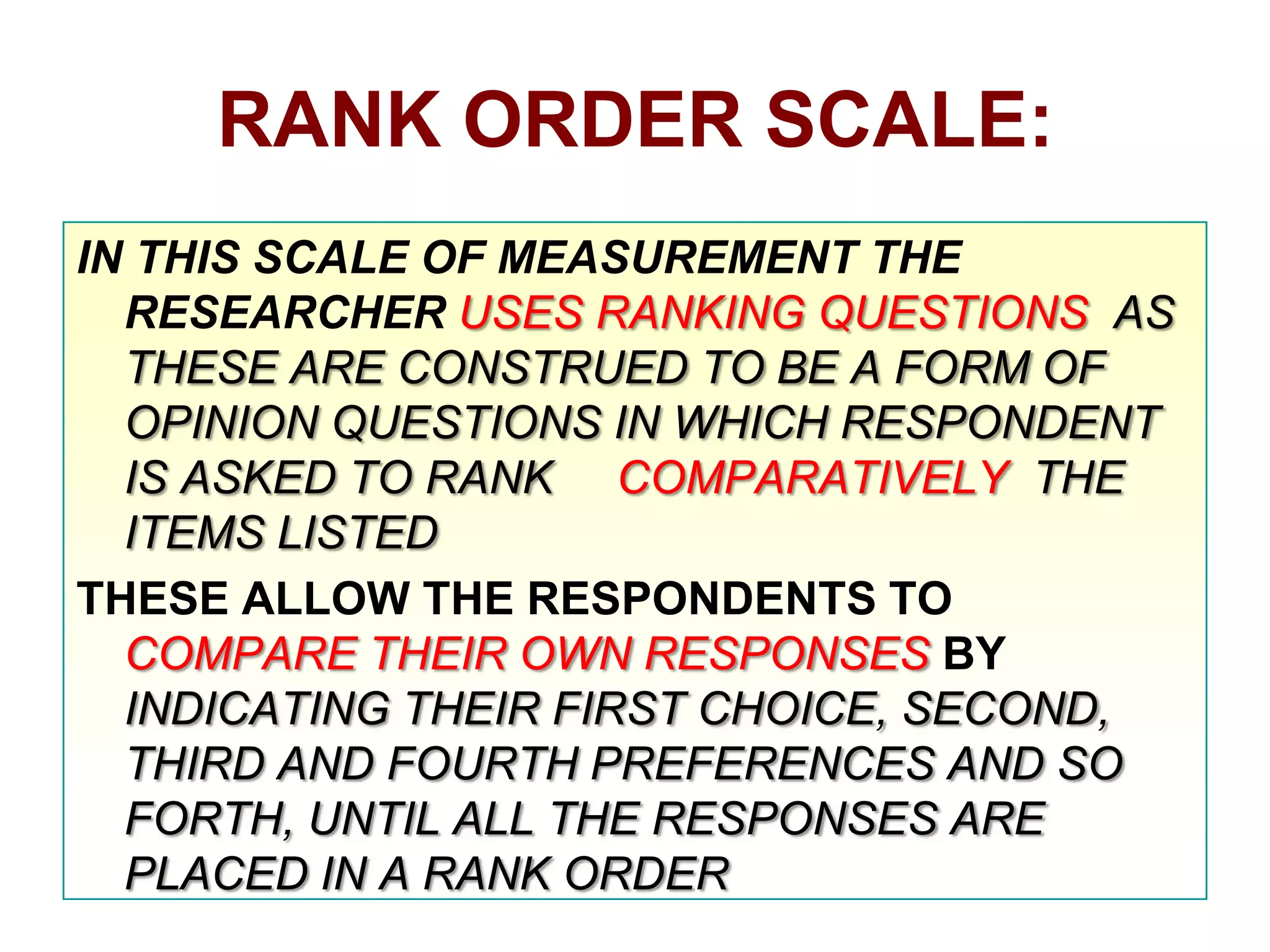RANK ORDER SCALE:
IN THIS SCALE OF MEASUREMENT THE
RESEARCHER USES RANKING QUESTIONS AS
THESE ARE CONSTRUED TO BE A FORM OF
OPINION QUESTIONS IN WHICH RESPONDENT
IS ASKED TO RANK COMPARATIVELY THE
ITEMS LISTED
THESE ALLOW THE RESPONDENTS TO
COMPARE THEIR OWN RESPONSES BY
INDICATING THEIR FIRST CHOICE, SECOND,
THIRD AND FOURTH PREFERENCES AND SO
FORTH, UNTIL ALL THE RESPONSES ARE
PLACED IN A RANK ORDER

 