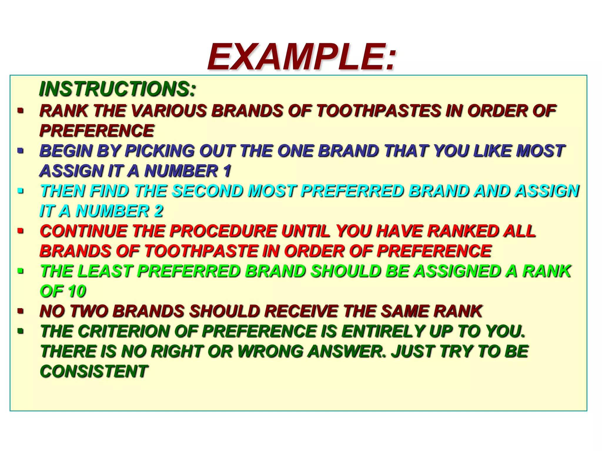 EXAMPLE:
INSTRUCTIONS:
 RANK THE VARIOUS BRANDS OF TOOTHPASTES IN ORDER OF
PREFERENCE
 BEGIN BY PICKING OUT THE ONE BRAND THAT YOU LIKE MOST
ASSIGN IT A NUMBER 1
 THEN FIND THE SECOND MOST PREFERRED BRAND AND ASSIGN
IT A NUMBER 2
 CONTINUE THE PROCEDURE UNTIL YOU HAVE RANKED ALL
BRANDS OF TOOTHPASTE IN ORDER OF PREFERENCE
 THE LEAST PREFERRED BRAND SHOULD BE ASSIGNED A RANK
OF 10
 NO TWO BRANDS SHOULD RECEIVE THE SAME RANK
 THE CRITERION OF PREFERENCE IS ENTIRELY UP TO YOU.
THERE IS NO RIGHT OR WRONG ANSWER. JUST TRY TO BE
CONSISTENT

 