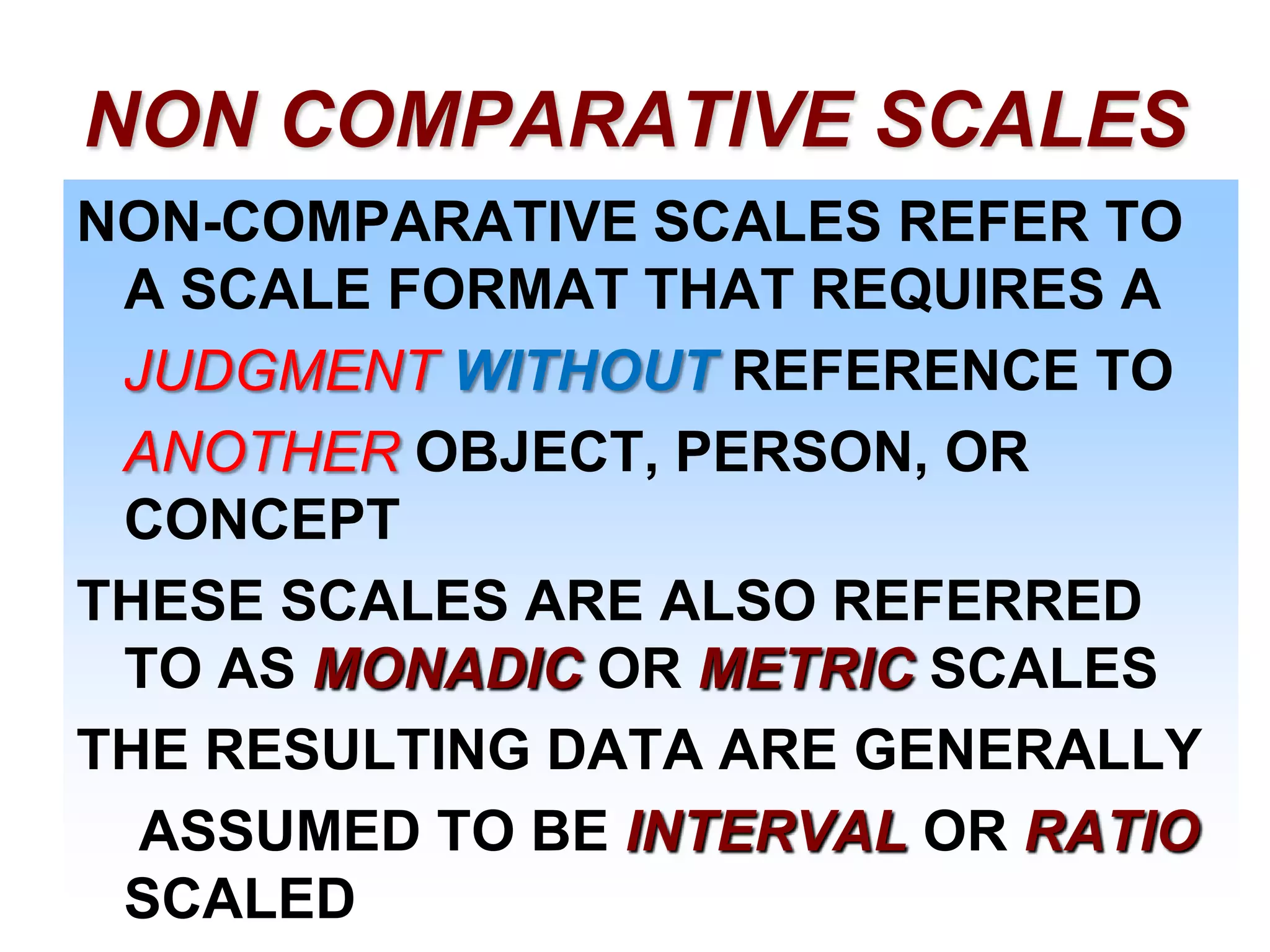 NON COMPARATIVE SCALES
NON-COMPARATIVE SCALES REFER TO
A SCALE FORMAT THAT REQUIRES A
JUDGMENT WITHOUT REFERENCE TO
ANOTHER OBJECT, PERSON, OR
CONCEPT
THESE SCALES ARE ALSO REFERRED
TO AS MONADIC OR METRIC SCALES
THE RESULTING DATA ARE GENERALLY
ASSUMED TO BE INTERVAL OR RATIO
SCALED

 