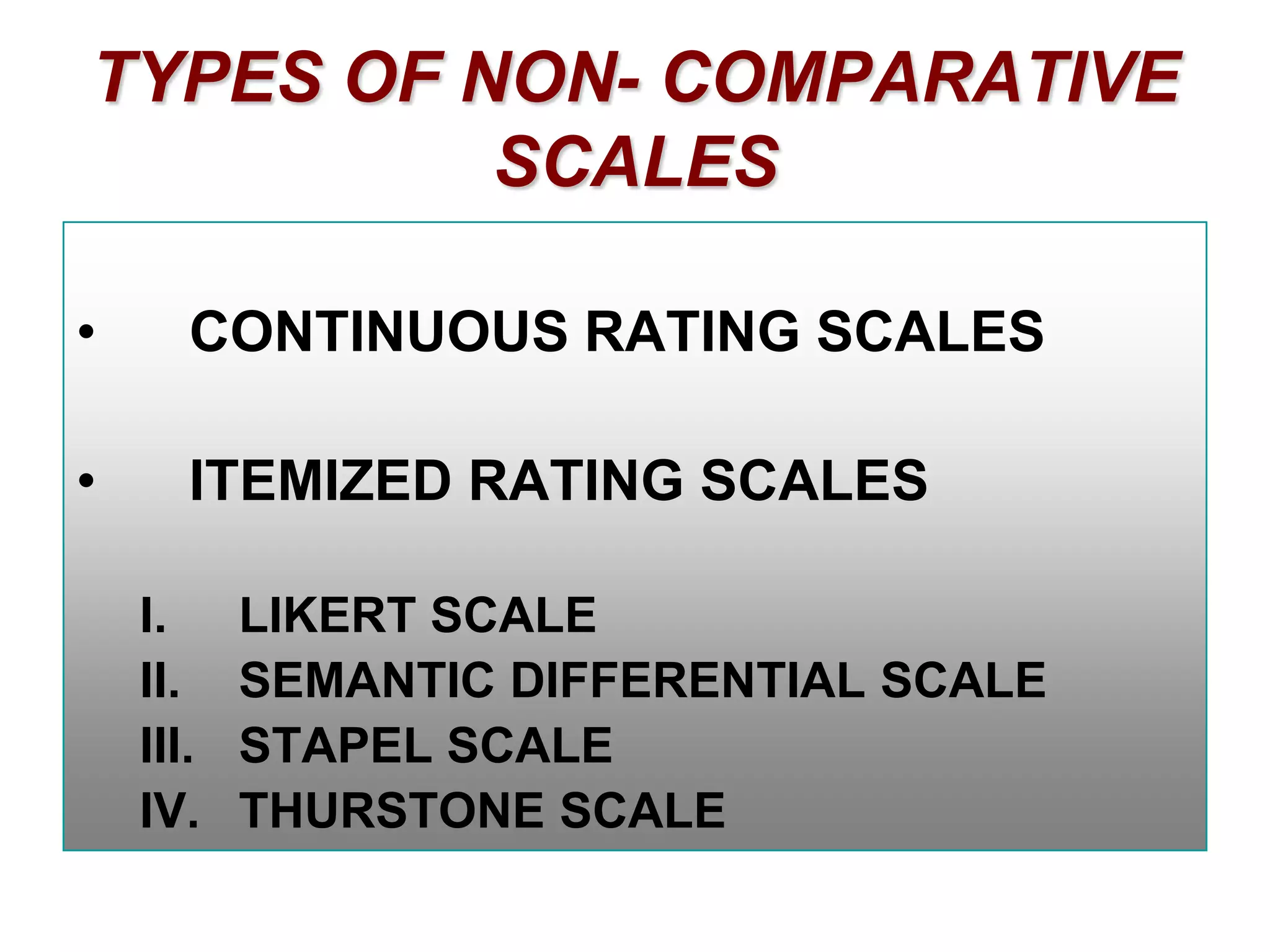TYPES OF NON- COMPARATIVE
SCALES
•

CONTINUOUS RATING SCALES

•

ITEMIZED RATING SCALES
I.
II.
III.
IV.

LIKERT SCALE
SEMANTIC DIFFERENTIAL SCALE
STAPEL SCALE
THURSTONE SCALE

 