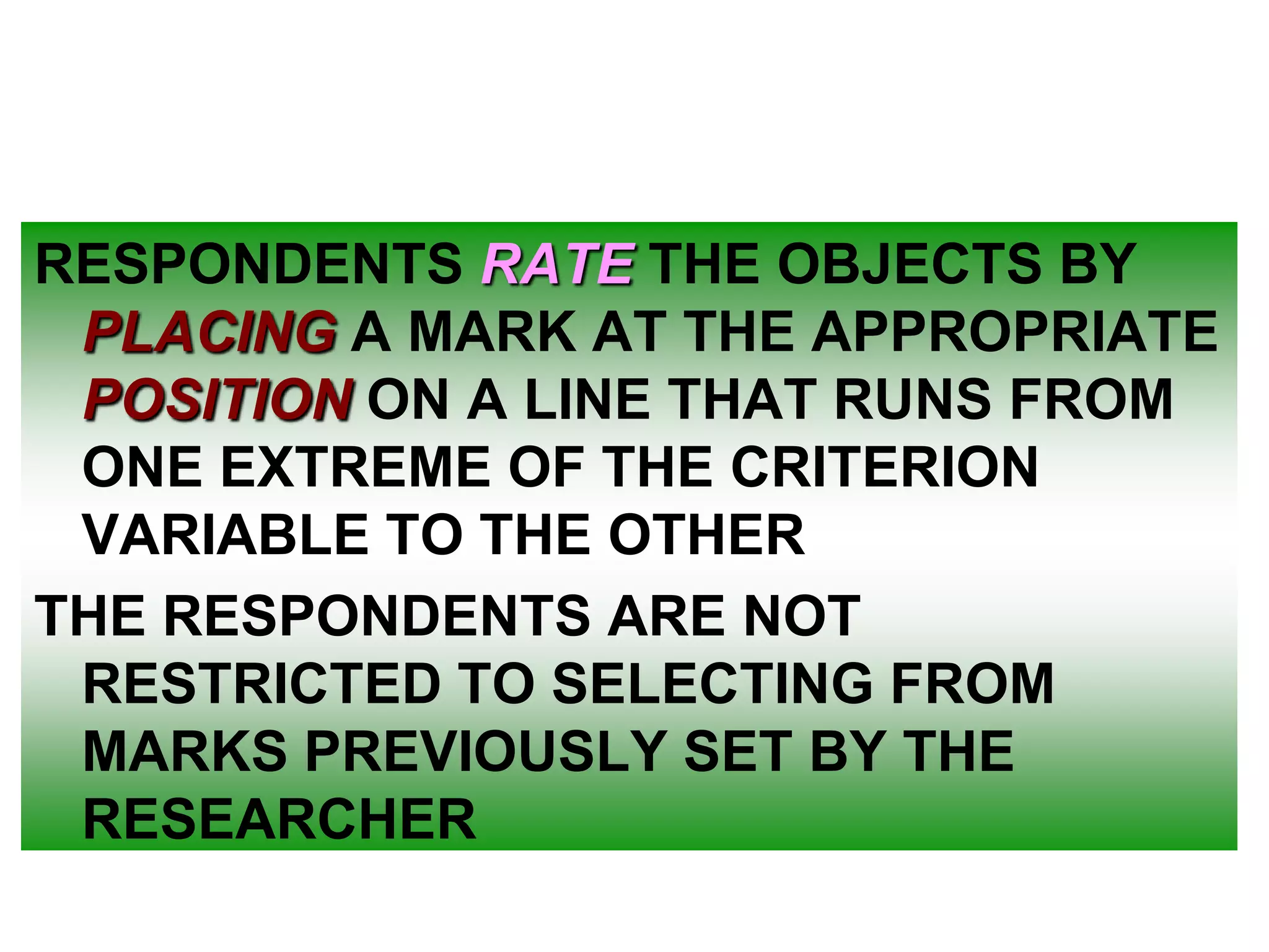 RESPONDENTS RATE THE OBJECTS BY
PLACING A MARK AT THE APPROPRIATE
POSITION ON A LINE THAT RUNS FROM
ONE EXTREME OF THE CRITERION
VARIABLE TO THE OTHER
THE RESPONDENTS ARE NOT
RESTRICTED TO SELECTING FROM
MARKS PREVIOUSLY SET BY THE
RESEARCHER

 