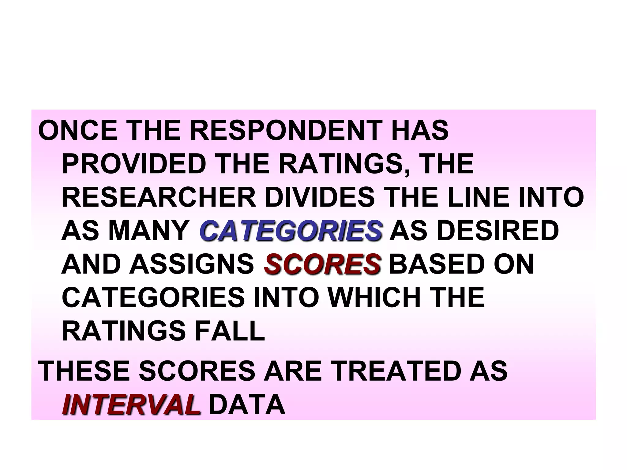 ONCE THE RESPONDENT HAS
PROVIDED THE RATINGS, THE
RESEARCHER DIVIDES THE LINE INTO
AS MANY CATEGORIES AS DESIRED
AND ASSIGNS SCORES BASED ON
CATEGORIES INTO WHICH THE
RATINGS FALL
THESE SCORES ARE TREATED AS
INTERVAL DATA

 