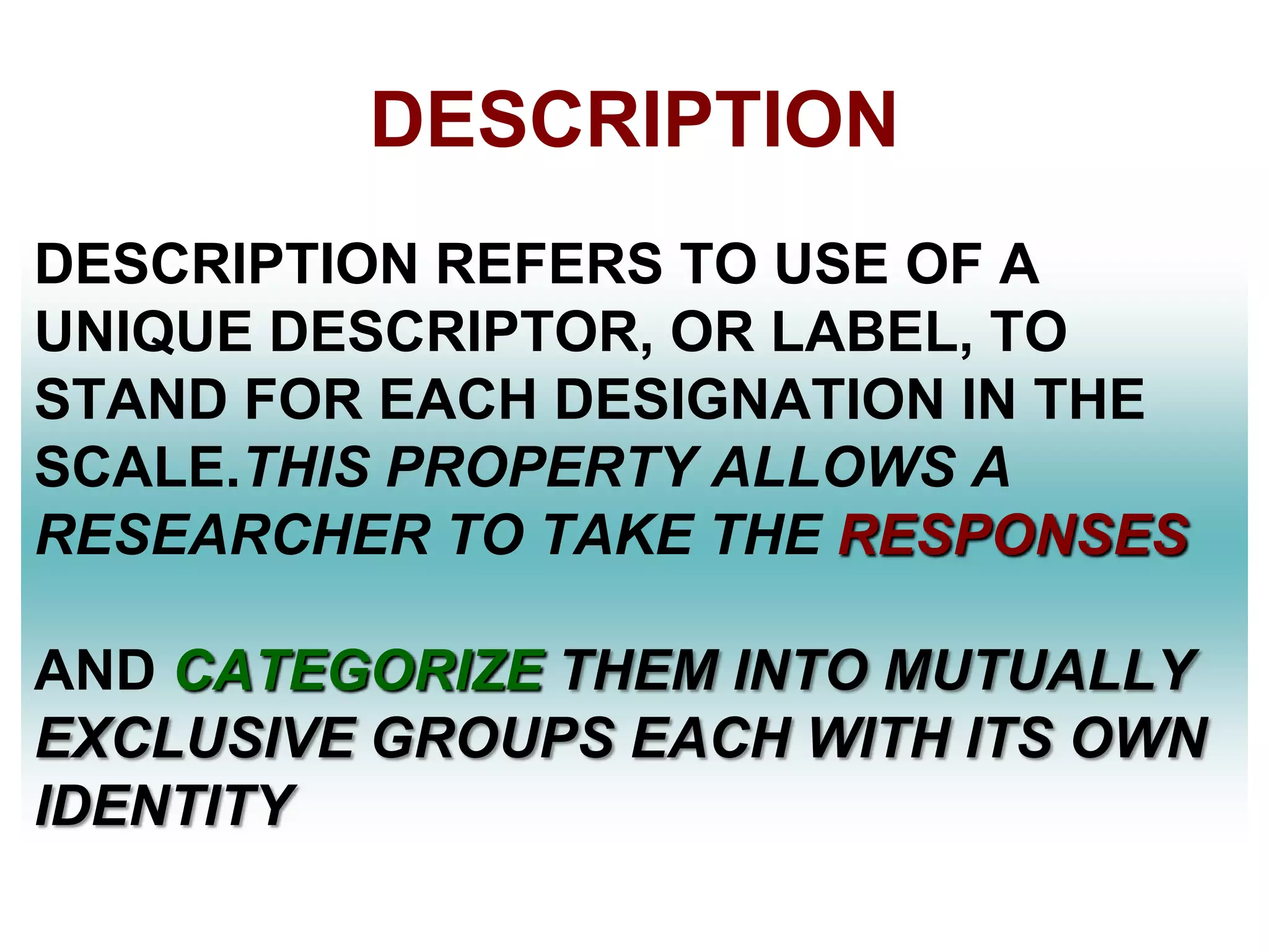 DESCRIPTION
DESCRIPTION REFERS TO USE OF A
UNIQUE DESCRIPTOR, OR LABEL, TO
STAND FOR EACH DESIGNATION IN THE
SCALE.THIS PROPERTY ALLOWS A
RESEARCHER TO TAKE THE RESPONSES
AND CATEGORIZE THEM INTO MUTUALLY
EXCLUSIVE GROUPS EACH WITH ITS OWN
IDENTITY

 