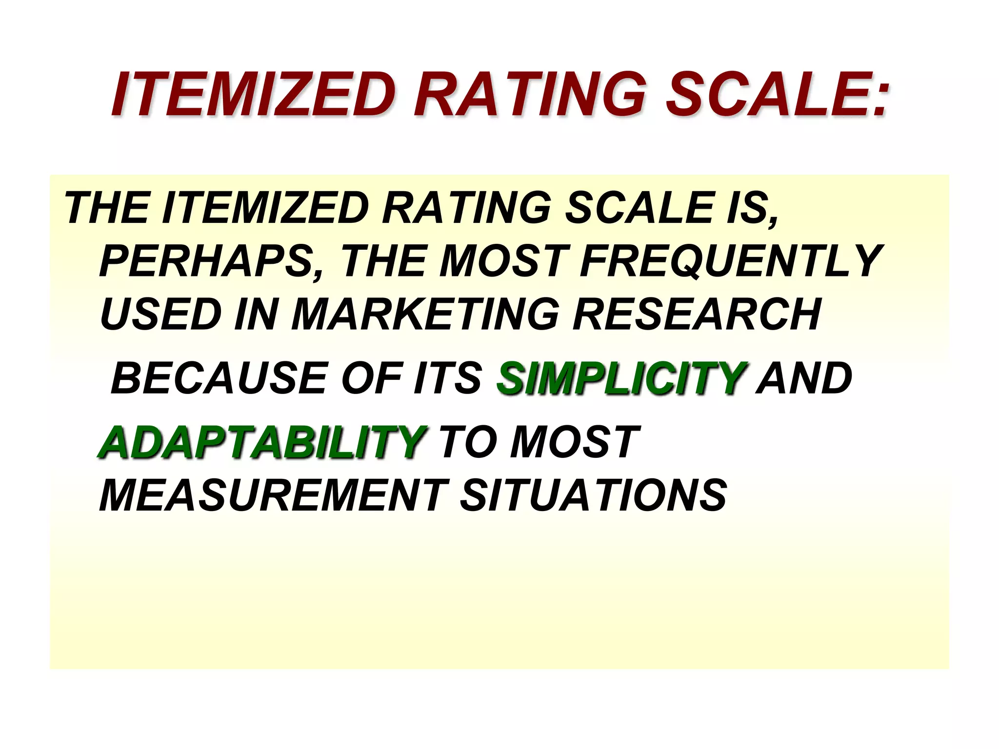 ITEMIZED RATING SCALE:
THE ITEMIZED RATING SCALE IS,
PERHAPS, THE MOST FREQUENTLY
USED IN MARKETING RESEARCH
BECAUSE OF ITS SIMPLICITY AND
ADAPTABILITY TO MOST
MEASUREMENT SITUATIONS

 