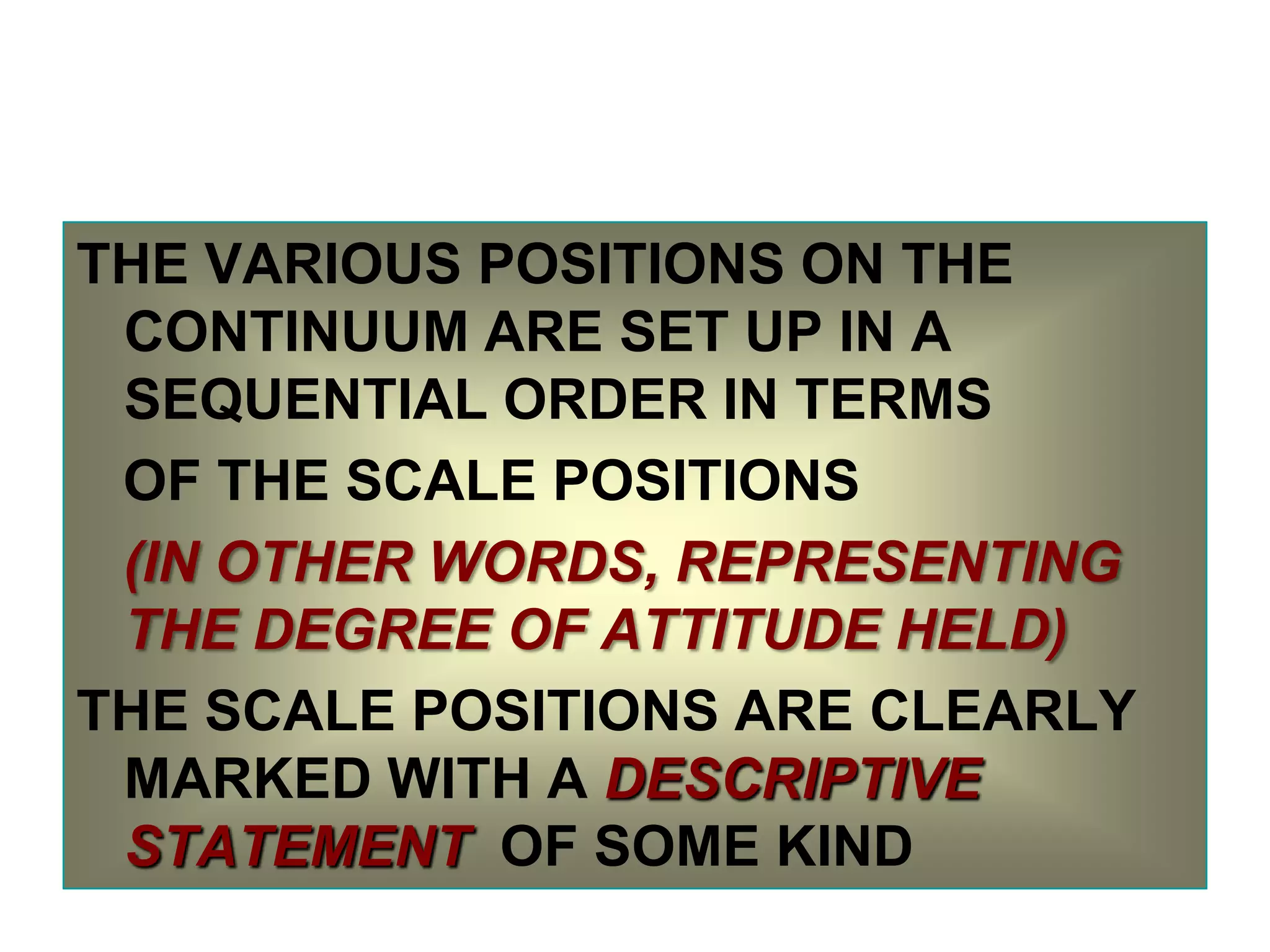 THE VARIOUS POSITIONS ON THE
CONTINUUM ARE SET UP IN A
SEQUENTIAL ORDER IN TERMS
OF THE SCALE POSITIONS
(IN OTHER WORDS, REPRESENTING
THE DEGREE OF ATTITUDE HELD)
THE SCALE POSITIONS ARE CLEARLY
MARKED WITH A DESCRIPTIVE
STATEMENT OF SOME KIND

 