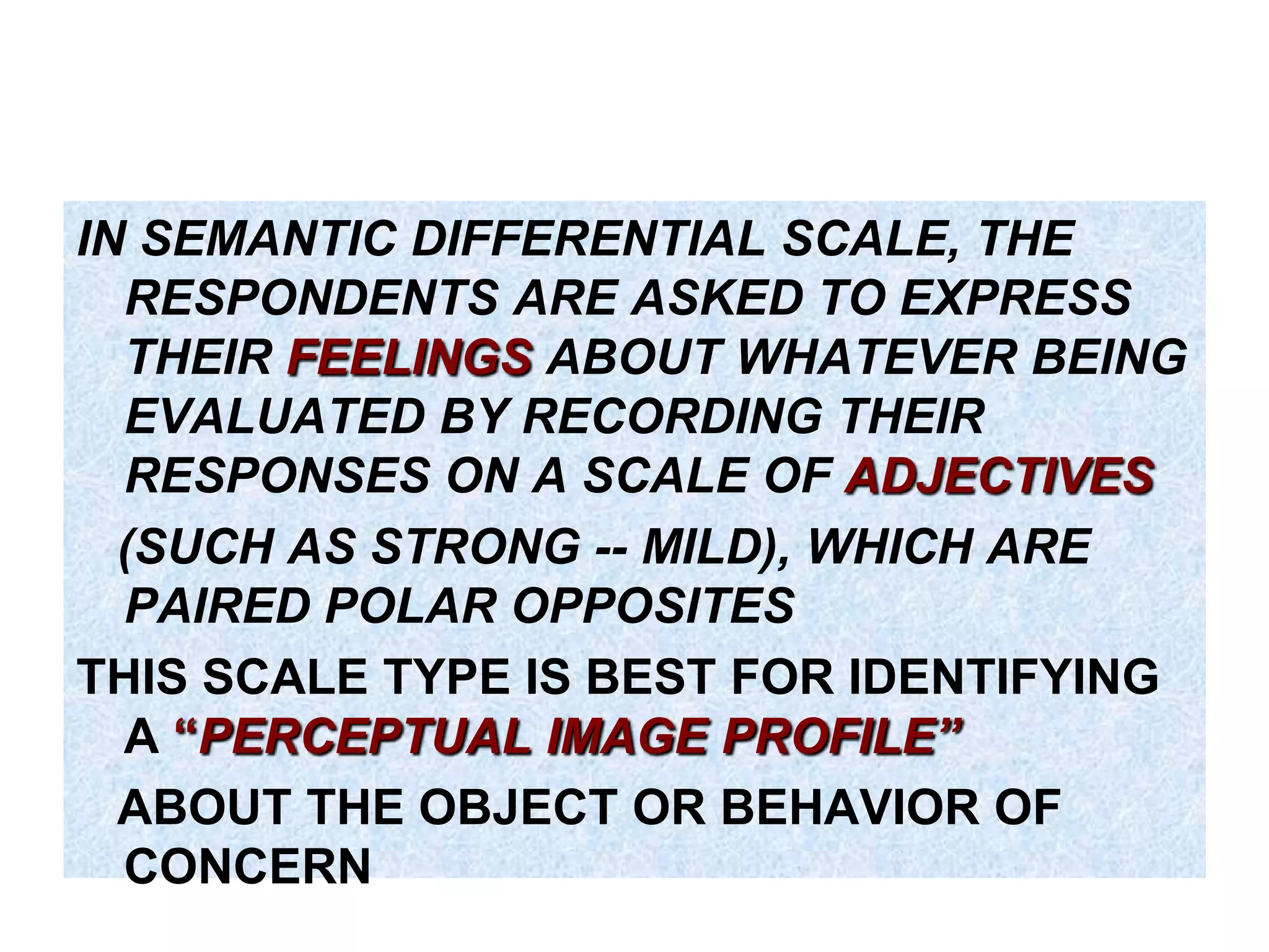 IN SEMANTIC DIFFERENTIAL SCALE, THE
RESPONDENTS ARE ASKED TO EXPRESS
THEIR FEELINGS ABOUT WHATEVER BEING
EVALUATED BY RECORDING THEIR
RESPONSES ON A SCALE OF ADJECTIVES
(SUCH AS STRONG -- MILD), WHICH ARE
PAIRED POLAR OPPOSITES
THIS SCALE TYPE IS BEST FOR IDENTIFYING
A “PERCEPTUAL IMAGE PROFILE‖
ABOUT THE OBJECT OR BEHAVIOR OF
CONCERN

 