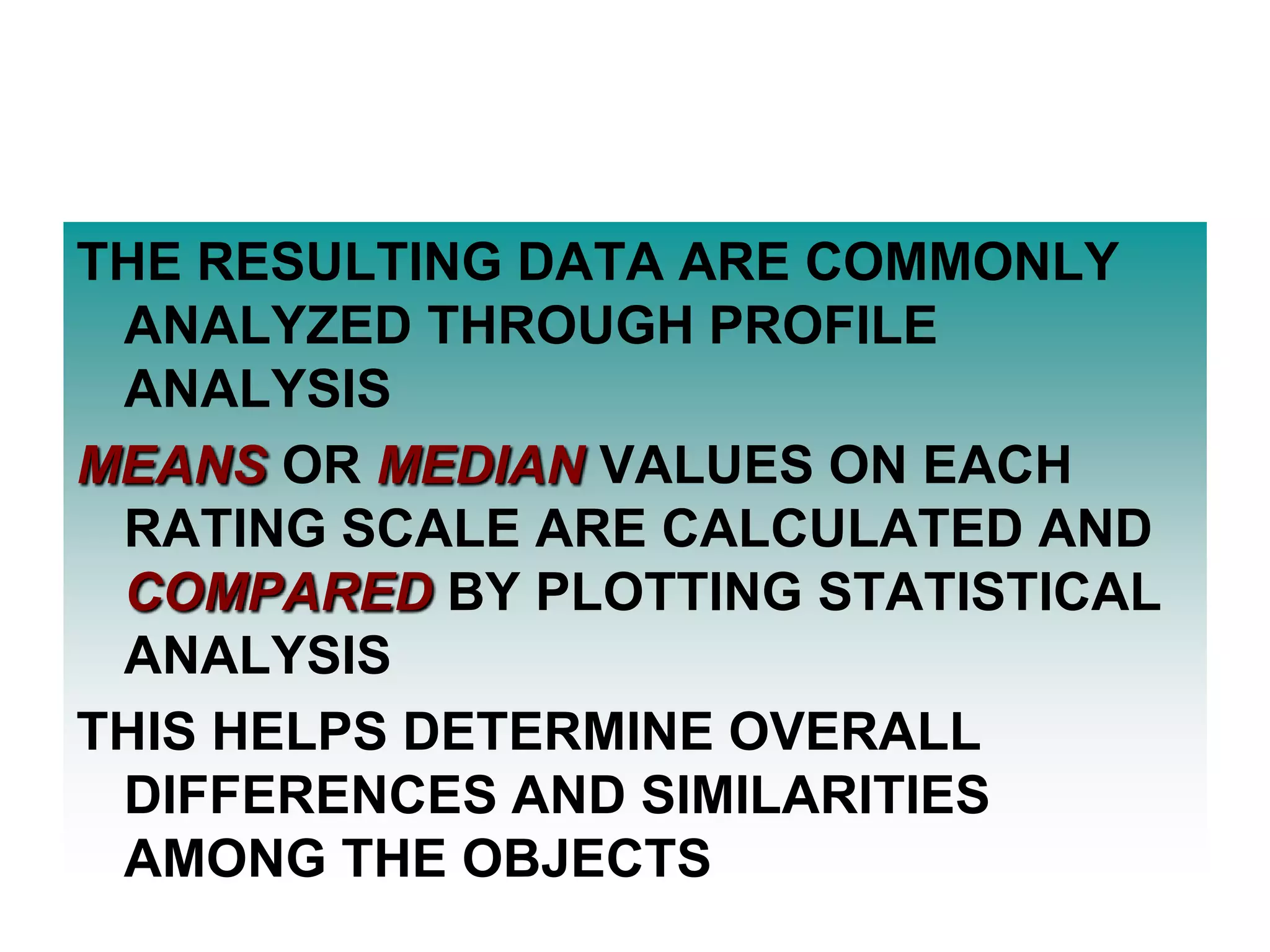 THE RESULTING DATA ARE COMMONLY
ANALYZED THROUGH PROFILE
ANALYSIS
MEANS OR MEDIAN VALUES ON EACH
RATING SCALE ARE CALCULATED AND
COMPARED BY PLOTTING STATISTICAL
ANALYSIS
THIS HELPS DETERMINE OVERALL
DIFFERENCES AND SIMILARITIES
AMONG THE OBJECTS

 