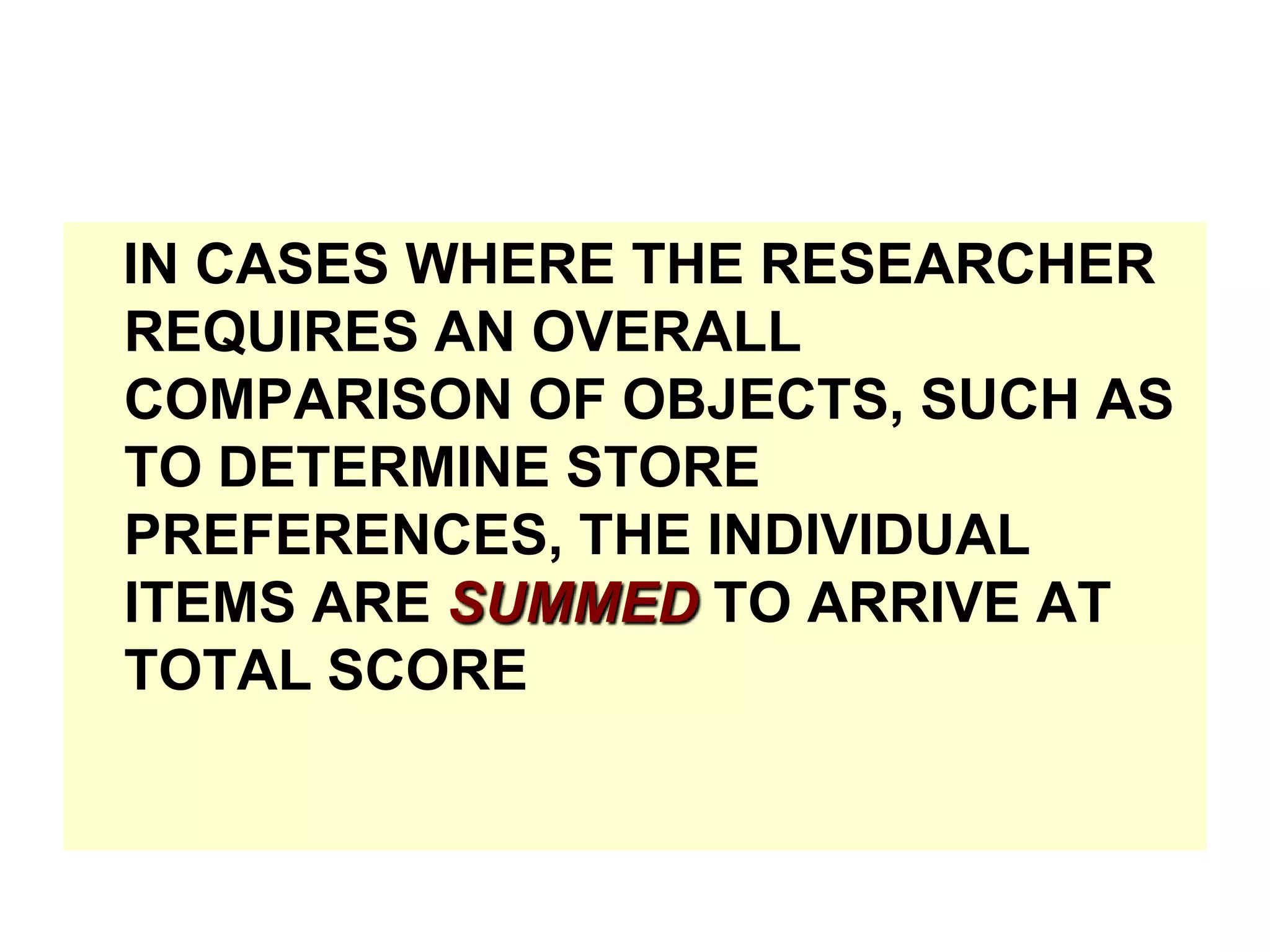 IN CASES WHERE THE RESEARCHER
REQUIRES AN OVERALL
COMPARISON OF OBJECTS, SUCH AS
TO DETERMINE STORE
PREFERENCES, THE INDIVIDUAL
ITEMS ARE SUMMED TO ARRIVE AT
TOTAL SCORE

 