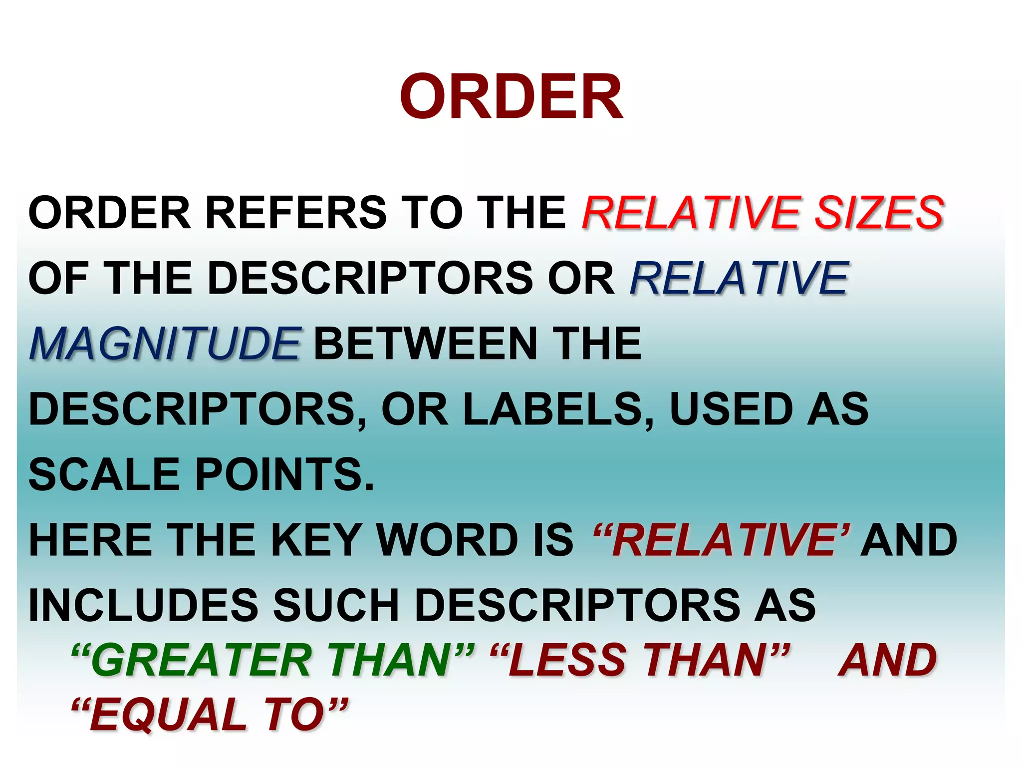 ORDER
ORDER REFERS TO THE RELATIVE SIZES
OF THE DESCRIPTORS OR RELATIVE
MAGNITUDE BETWEEN THE
DESCRIPTORS, OR LABELS, USED AS
SCALE POINTS.
HERE THE KEY WORD IS ―RELATIVE’ AND
INCLUDES SUCH DESCRIPTORS AS
―GREATER THAN‖ ―LESS THAN‖ AND
―EQUAL TO‖

 