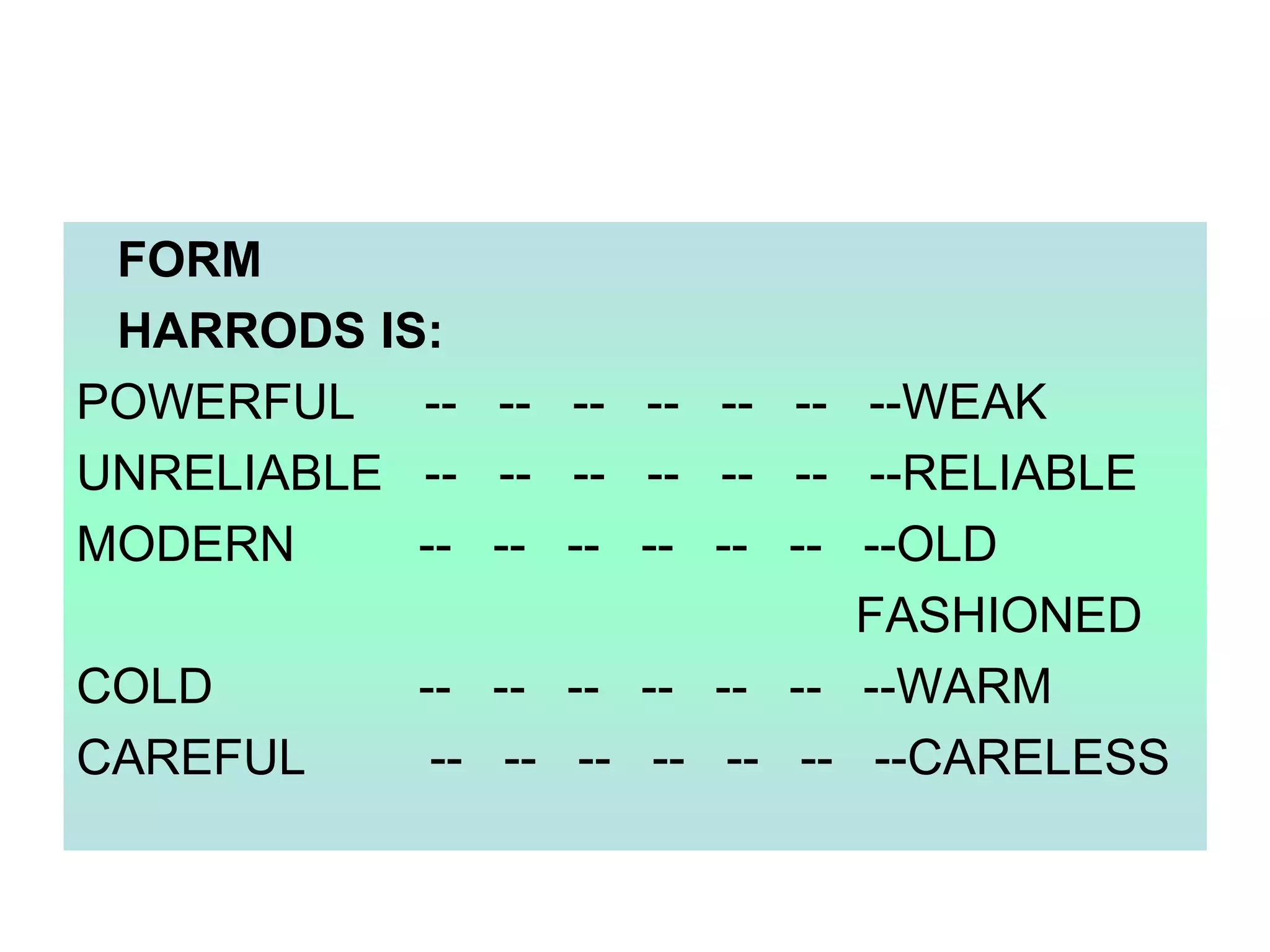 FORM
HARRODS IS:
POWERFUL -- -- -- -- -- -- --WEAK
UNRELIABLE -- -- -- -- -- -- --RELIABLE
MODERN
-- -- -- -- -- -- --OLD
FASHIONED
COLD
-- -- -- -- -- -- --WARM
CAREFUL
-- -- -- -- -- -- --CARELESS

 