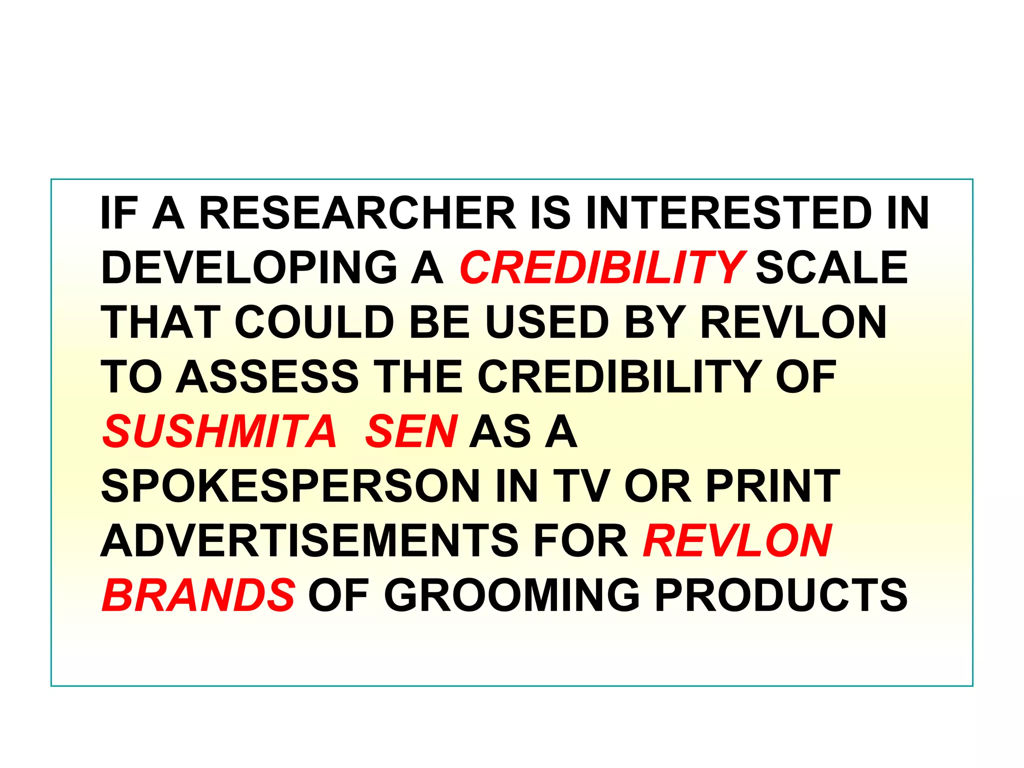 IF A RESEARCHER IS INTERESTED IN
DEVELOPING A CREDIBILITY SCALE
THAT COULD BE USED BY REVLON
TO ASSESS THE CREDIBILITY OF
SUSHMITA SEN AS A
SPOKESPERSON IN TV OR PRINT
ADVERTISEMENTS FOR REVLON
BRANDS OF GROOMING PRODUCTS

 