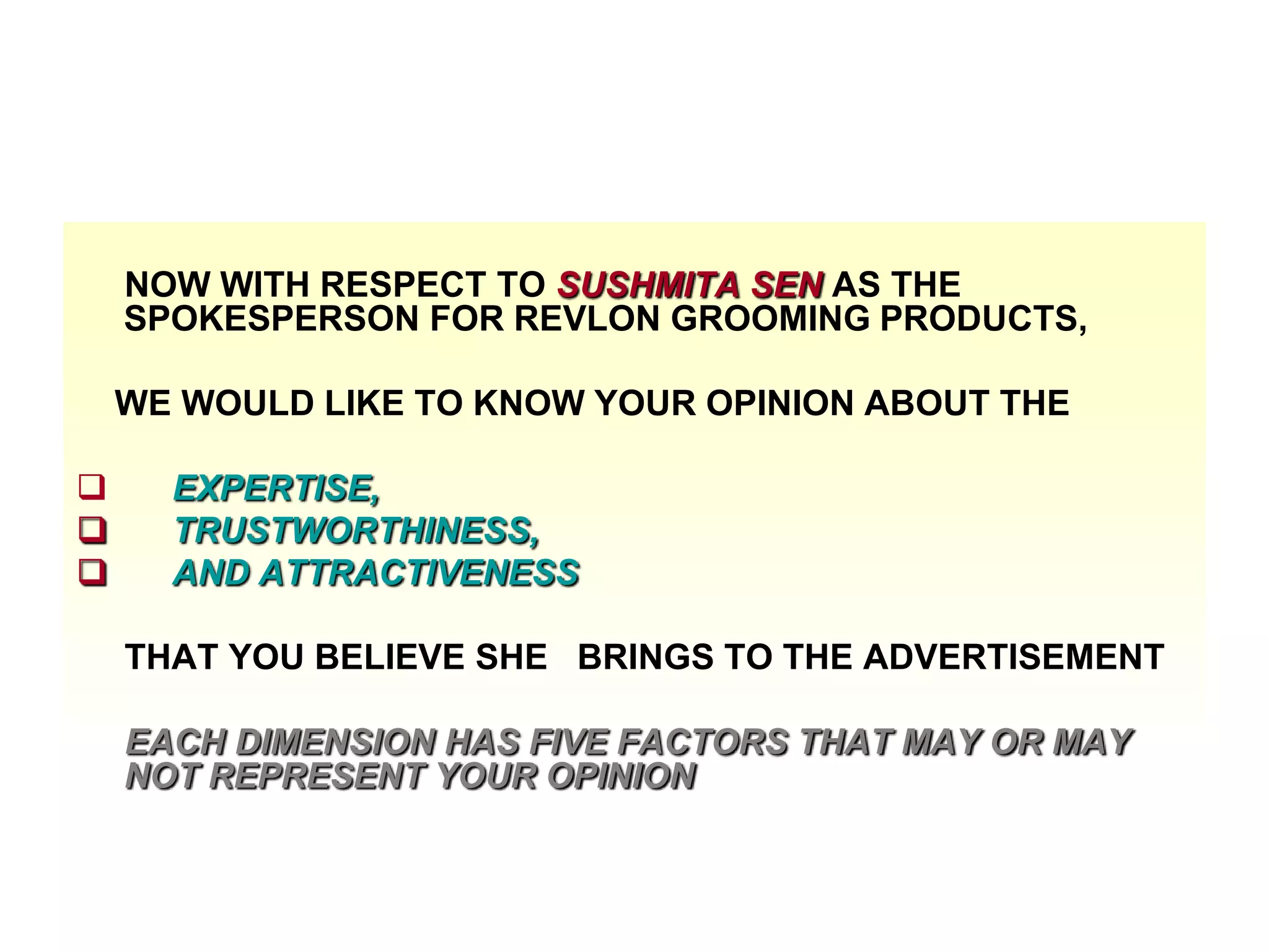NOW WITH RESPECT TO SUSHMITA SEN AS THE
SPOKESPERSON FOR REVLON GROOMING PRODUCTS,
WE WOULD LIKE TO KNOW YOUR OPINION ABOUT THE




EXPERTISE,
TRUSTWORTHINESS,
AND ATTRACTIVENESS
THAT YOU BELIEVE SHE BRINGS TO THE ADVERTISEMENT
EACH DIMENSION HAS FIVE FACTORS THAT MAY OR MAY
NOT REPRESENT YOUR OPINION

 