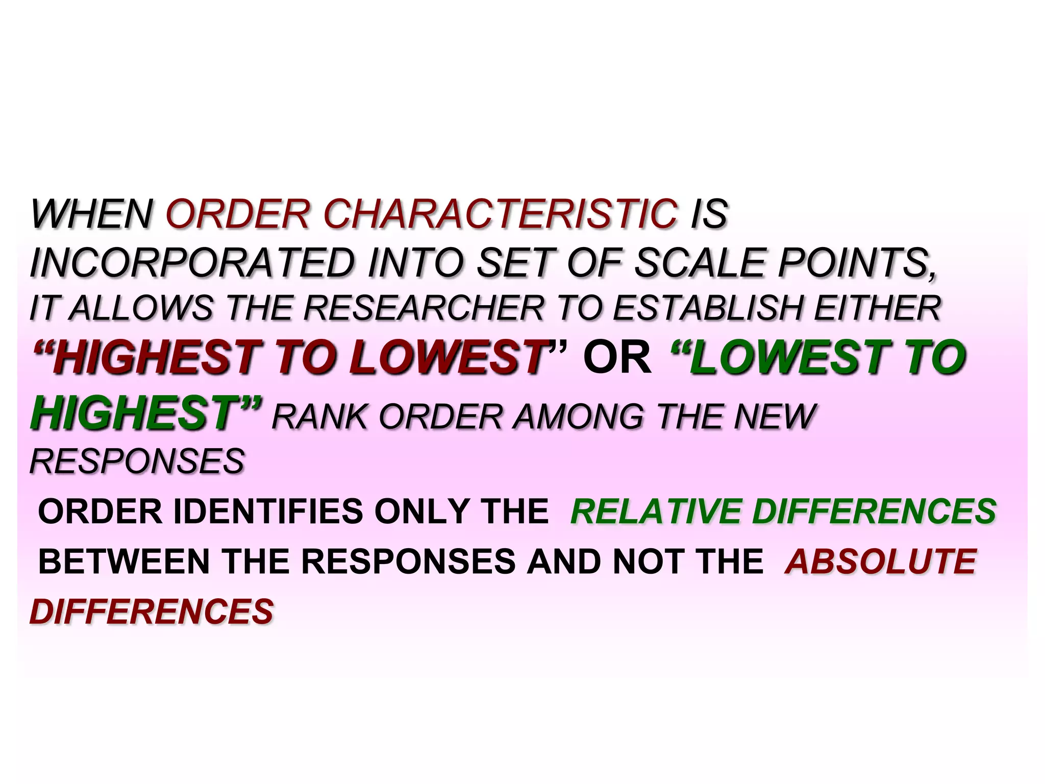 WHEN ORDER CHARACTERISTIC IS
INCORPORATED INTO SET OF SCALE POINTS,
IT ALLOWS THE RESEARCHER TO ESTABLISH EITHER

―HIGHEST TO LOWEST” OR ―LOWEST TO
HIGHEST‖ RANK ORDER AMONG THE NEW
RESPONSES
ORDER IDENTIFIES ONLY THE RELATIVE DIFFERENCES
BETWEEN THE RESPONSES AND NOT THE ABSOLUTE
DIFFERENCES

 