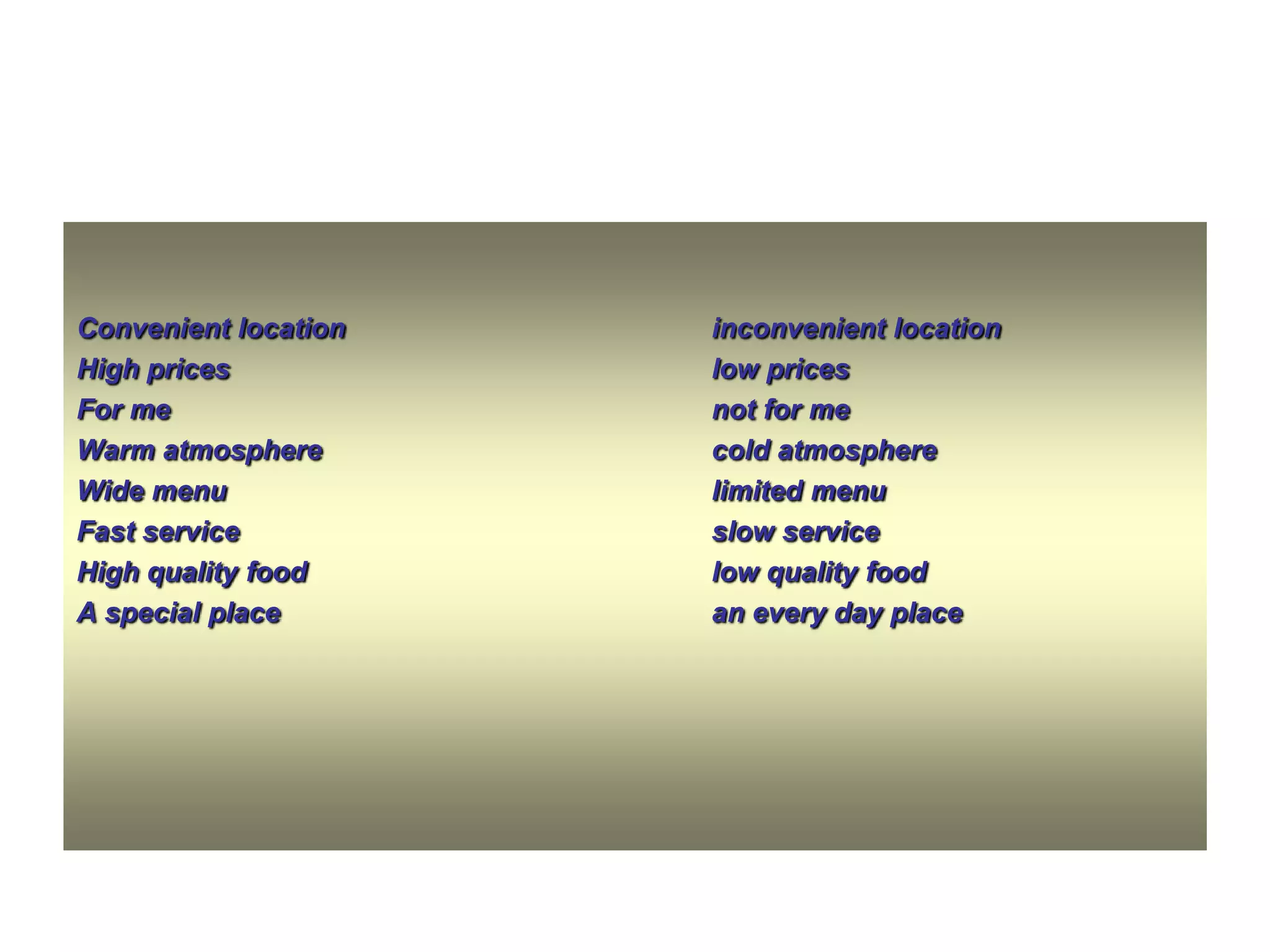 Convenient location
High prices
For me
Warm atmosphere
Wide menu
Fast service
High quality food
A special place

inconvenient location
low prices
not for me
cold atmosphere
limited menu
slow service
low quality food
an every day place

 