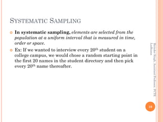 SYSTEMATIC SAMPLING
 In systematic sampling, elements are selected from the
population at a uniform interval that is measured in time,
order or space.
 Ex: If we wanted to interview every 20th student on a
college campus, we would chose a random starting point in
the first 20 names in the student directory and then pick
every 20th name thereafter.
10
BirinderSingh,AssistantProfessor,PCTE
Ludhiana
 