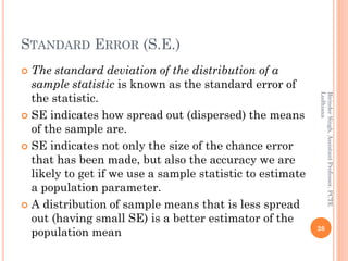 STANDARD ERROR (S.E.)
 The standard deviation of the distribution of a
sample statistic is known as the standard error of
the statistic.
 SE indicates how spread out (dispersed) the means
of the sample are.
 SE indicates not only the size of the chance error
that has been made, but also the accuracy we are
likely to get if we use a sample statistic to estimate
a population parameter.
 A distribution of sample means that is less spread
out (having small SE) is a better estimator of the
population mean 26
BirinderSingh,AssistantProfessor,PCTE
Ludhiana
 