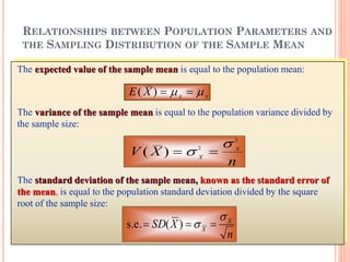 The expected value of the sample mean is equal to the population mean:
E X X X
( )   
The variance of the sample mean is equal to the population variance divided by
the sample size:
V X
nX
X
( )  
2
2
The standard deviation of the sample mean, known as the standard error of
the mean, is equal to the population standard deviation divided by the square
root of the sample size:
n
XSD X
X

  )(s.e.
RELATIONSHIPS BETWEEN POPULATION PARAMETERS AND
THE SAMPLING DISTRIBUTION OF THE SAMPLE MEAN
 