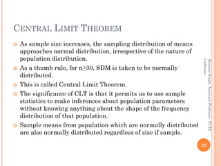 CENTRAL LIMIT THEOREM
 As sample size increases, the sampling distribution of means
approaches normal distribution, irrespective of the nature of
population distribution.
 As a thumb rule, for n≥30, SDM is taken to be normally
distributed.
 This is called Central Limit Theorem.
 The significance of CLT is that it permits us to use sample
statistics to make inferences about population parameters
without knowing anything about the shape of the frequency
distribution of that population.
 Sample means from population which are normally distributed
are also normally distributed regardless of size if sample.
28
BirinderSingh,AssistantProfessor,PCTE
Ludhiana
 